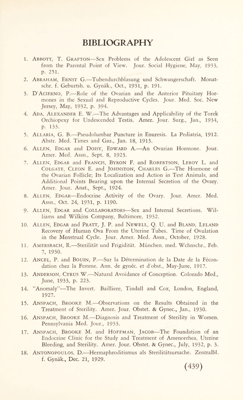 BIBLIOGRAPHY 1. Abbott, T. Grafton—Sex Problems of the Adolescent Girl as Seen from the Parental Point of View. Jour. Social Hygiene, May, 1933, p. 251. 2. Abraham, Ernst G.—Tubendurchblasung und Schwangerschaft. Monat- schr. f. Geburtsh. u. Gynak., Oct., 1931, p. 191. 3. D’Acierno, P.—Role of the Ovarian and the Anterior Pituitary Hor¬ mones in the Sexual and Reproductive Cycles. Jour. Med. Soc. New Jersey, May, 1932, p. 394. 4. Ada, Alexander E. W.—The Advantages and Applicability of the Torek Orchiopexy for Undescended Testis. Amer. Jour. Surg., Jan., 1934, p. 133. 5. Allaria, G. B.—Pseudolumbar Puncture in Enuresis. La Pediatria, 1912. Abstr. Med. Times and Gaz., Jan. 18, 1913. 6. Allen, Edgar and Doisy, Edward A.—An Ovarian Hormone. Jour. Amer. Med. Assn., Sept. 8, 1923. 7. Allen, Edgar and Francis, Byron F. and Robertson, Leroy L. and Colgate, Cleon E. and Johnston, Charles G.—The Hormone of the Ovarian Follicle; Its Localization and Action in Test Animals, and Additional Points Bearing upon the Internal Secretion of the Ovary. Amer. Jour. Anat., Sept., 1924. 8. Allen, Edgar—Endocrine Activity of the Ovary. Jour. Amer. Med. Assn., Oct. 24, 1931, p. 1190. 9. Allen, Edgar and Collaborators—Sex and Internal Secretions. Wil¬ liams and Wilkins Company, Baltimore, 1932. 10. Allen, Edgar and Pratt, J. P. and Newell, Q. U. and Bland, Leland Recovery of Human Ova From the Uterine Tubes. Time of Ovulation in the Menstrual Cycle. Jour. Amer. Med. Assn., October, 1928. 11. Amersbach, R.—Sterilitat und Frigiditat. Miinchen. med. Wchnschr., Feb. 7, 1930. 12. Ancel, P. and Bouin, P.—Sur la Determination de la Date de la Fecon- dation chez la Femme. Ann. de gynec. et d’obst., May-June, 1917. 13. Anderson, Cyrus W.—Natural Avoidance of Conception. Colorado Med., June, 1933, p. 223. 14. Anomaly”—The Invert. Bailliere, Tindall and Cox, London, England, 1927. 15. Anspach, Brooke M.—Observations on the Results Obtained in the Treatment of Sterility. Amer. Jour. Obstet. & Gynec., Jan., 1930. 16. Anspach, Brooke M.—Diagnosis and Treatment of Sterility in Women. Pennsylvania Med. Jour., 1933. 17. Anspach, Brooke M. and Hoffman, Jacob—The Foundation of an Endocrine Clinic for the Study and Treatment of Amenorrhea, Uterine Bleeding, and Sterility. Amer. Jour. Obstet. & Gynec., July, 1932, p. 3. 18. Antonopoulos, D.—Hermaphroditismus als Sterilitatsursache. Zentralbl.