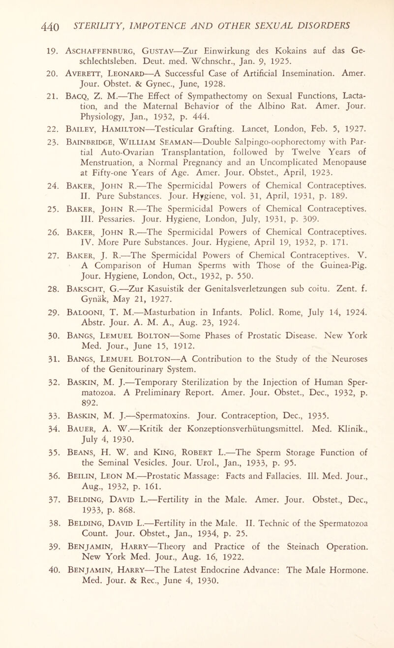 19. Aschaffenburg, Gustav—Zur Einwirkung des Kokains auf das Ge- schlechtsleben. Deut. med. Wchnschr., Jan. 9, 1925. 20. Averett, Leonard—A Successful Case of Artificial Insemination. Amer. Jour. Obstet. & Gynec., June, 1928. 21. Bacq, Z. M.—The Effect of Sympathectomy on Sexual Functions, Lacta¬ tion, and the Maternal Behavior of the Albino Rat. Amer. Jour. Physiology, Jan., 1932, p. 444. 22. Bailey, Hamilton—Testicular Grafting. Lancet, London, Feb. 5, 1927. 23. Bainbridge, William Seaman—Double Salpingo-oophorectomy with Par¬ tial Auto-Ovarian Transplantation, followed by Twelve Years of Menstruation, a Normal Pregnancy and an Uncomplicated Menopause at Fifty-one Years of Age. Amer. Jour. Obstet., April, 1923. 24. Baker, John R.—The Spermicidal Powers of Chemical Contraceptives. II. Pure Substances. Jour. Hygiene, vol. 31, April, 1931, p. 189. 25. Baker, John R.—The Spermicidal Powers of Chemical Contraceptives. III. Pessaries. Jour. Hygiene, London, July, 1931, p. 309. 26. Baker, John R.—The Spermicidal Powers of Chemical Contraceptives. IV. More Pure Substances. Jour. Hygiene, April 19, 1932, p. 171. 27. Baker, J. R.—The Spermicidal Powers of Chemical Contraceptives. V. A Comparison of Human Sperms with Those of the Guinea-Pig. Jour. Hygiene, London, Oct., 1932, p. 550. 28. Bakscht, G.—Zur Kasuistik der Genitalsverletzungen sub coitu. Zent. f. Gynak, May 21, 1927. 29. Balooni, T. M.—Masturbation in Infants. Policl. Rome, July 14, 1924. Abstr. Jour. A. M. A., Aug. 23, 1924. 30. Bangs, Lemuel Bolton—Some Phases of Prostatic Disease. New York Med. Jour., June 15, 1912. 31. Bangs, Lemuel Bolton—A Contribution to the Study of the Neuroses of the Genitourinary System. 32. Baskin, M. J.—Temporary Sterilization by the Injection of Human Sper¬ matozoa. A Preliminary Report. Amer. Jour. Obstet., Dec., 1932, p. 892. 33. Baskin, M. J.—Spermatoxins. Jour. Contraception, Dec., 1935. 34. Bauer, A. W.—Kritik der Konzeptionsverhiitungsmittel. Med. Klinik., July 4, 1930. 35. Beans, H. W. and King, Robert L.—The Sperm Storage Function of the Seminal Vesicles. Jour. Tirol., Jan., 1933, p. 95. 36. Beilin, Leon M.—Prostatic Massage: Facts and Fallacies. Ill. Med. Jour., Aug., 1932, p. 161. 37. Belding, David L.—Fertility in the Male. Amer. Jour. Obstet., Dec., 1933, p. 868. 38. Belding, David L.—Fertility in the Male. II. Technic of the Spermatozoa Count. Jour. Obstet., Jan., 1934, p. 25. 39. Benjamin, Harry—Theory and Practice of the Steinach Operation. New York Med. Jour., Aug. 16, 1922. 40. Benjamin, Harry—The Latest Endocrine Advance: The Male Hormone. Med. Jour. & Rec., June 4, 1930.
