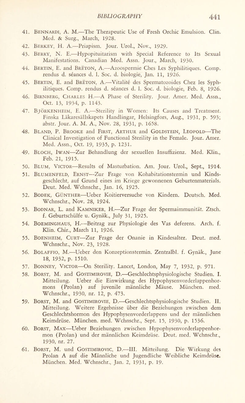41. Bennardi, A. M.—The Therapeutic Use of Fresh Orchic Emulsion. Clin. Med. & Surg., March, 1928. 42. Berkey, H. A.—Priapism. Jour. Urol., Nov., 1929. 43. Berry, N. E.—Hypopituitarism with Special Reference to Its Sexual Manifestations. Canadian Med. Assn. Jour., March, 1930. 44. Bertin, E. and Breton, A.—Azoospermie Ches Les Syphilitiques. Comp. rendus d. seances d. 1. Soc. d. biologie, Jan. 11, 1926. 45. Bertin, E. and Breton, A.—Vitalite des Spermatozoides Chez les Syph¬ ilitiques. Comp, rendus d. seances d. 1. Soc. d. biologie, Feb. 8, 1926. 46. Birnberg, Charles H.—A Phase of Sterility. Jour. Amer. Med. Assn., Oct. 13, 1934, p. 1143. 47. Bjorkenheim, E. A.—Sterility in Women: Its Causes and Treatment. Finska Lakaresallskapets Handlingar, Helsingfors, Aug., 1931, p. 593; abstr. Jour. A. M. A., Nov. 28, 1931, p. 1658. 48. Bland, P. Brooke and First, Arthur and Goldstein, Leopold—The Clinical Investigation of Functional Sterility in the Female. Jour. Amer. Med. Assn., Oct. 19, 1935, p. 1231. 49. Bloch, Iwan—Zur Behandlung der sexuellen Insuffizienz. Med. Klin., Feb. 21, 1915. 50. Blum, Victor—Results of Masturbation. Am. Jour. Urol., Sept., 1914. 51. Blumenfeld, Ernst—Zur Frage von Kohabitationstermin und Kinds- geschlecht, auf Grund eines im Kriege gewonnenen Geburtenmaterials. Deut. Med. Wchnschr., Jan. 16, 1925. 52. Bodek, Gunther—Ueber Koitierversuche von Kindern. Deutsch. Med. Wchnschr., Nov. 28, 1924. 53. Bodnar, L. and Kamniker, H.—Zur Frage der Spermaimmunitat. Ztsch. f. Geburtschiilfe u. Gynak., July 31, 1925. 54. Boeminghaus, H.—Beitrag zur Physiologie des Vas deferens. Arch. f. Klin. Chir., March 11, 1926. 55. Boenheim, Curt—Zur Frage der Onanie in Kindesalter. Deut. med. Wchnschr., Nov. 23, 1928. 56. Bolaffio, M.—Ueber den Konzeptionstermin. Zentralbl. f. Gynak., June 18, 1932, p. 1510. 57. Bonney, Victor—On Sterility. Lancet, London, May 7, 1932, p. 971. 58. Borst, M. and Gostimirovie, D.—Geschlechtsphysiologische Studien. I. Mitteilung. Ueber die Einwirkung des Hypophysenvorderlappenhor- mons (Prolan) auf juvenile mannliche Mause. Miinchen. med. Wchnschr., 1930, nr. 12, p. 473. 59. Borst, M. and Gostimirovie, D.—Geschlechtsphysiologische Studien. II. Mitteilung. Weitere Ergebnisse iiber die Beziehungen zwischen dem Geschlechtshormon des Hypophysenvorderlappens und der mannlichen Keimdriise. Miinchen. med. Wchnschr., Sept. 15, 1930, p. 1536. 60. Borst, Max—Ueber Beziehungen zwischen Hypophysenvorderlappenhor- mon (Prolan) und der mannlichen Keimdruse. Deut. med. Wchnschr., 1930, nr. 27. 61. Borst, M. und Gostimirovic, D.—III. Mitteilung. Die Wirkung des Prolan A auf die Mannliche und Jugendliche Weibliche Keimdruse. Miinchen. Med. Wchnschr., Jan. 2, 1931, p. 19.