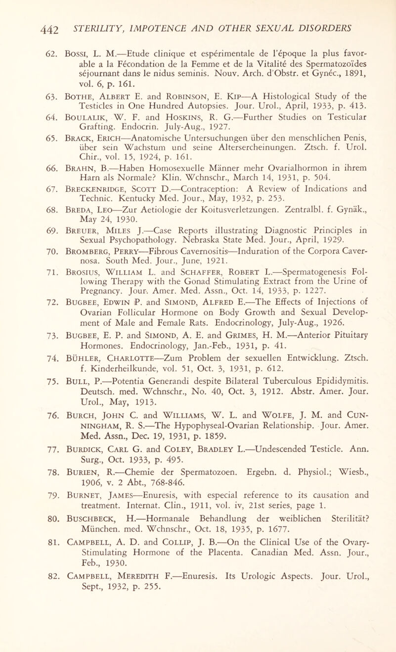 62. Bossi, L. M.—Etude clinique et esperimentale de l’epoque la plus favor¬ able a la Fecondation de la Femme et de la Vitalite des Spermatozoi'des sejournant dans le nidus seminis. Nouv. Arch. d'Obstr. et Gynec., 1891, vol. 6, p. 161. 63. Bothe, Albert E. and Robinson, E. Kip—A Histological Study of the Testicles in One Hundred Autopsies. Jour. Urol., April, 1933, p. 413. 64. Boulalik, W. F. and Hoskins, R. G.—Further Studies on Testicular Grafting. Endocrin. July-Aug., 1927. 65. Brack, Erich—Anatomische Untersuchungen iiber den menschlichen Penis, iiber sein Wachstum und seine Altersercheinungen. Ztsch. f. Urol. Chir., vol. 15, 1924, p. 161. 66. Brahn, B.—Haben Homosexuelle Manner mehr Ovarialhormon in ihrem Harn als Normale? Klin. Wchnschr., March 14, 1931, p. 504. 67. Breckenridge, Scott D.—Contraception: A Review of Indications and Technic. Kentucky Med. Jour., May, 1932, p. 2 53. 68. Breda, Leo—Zur Aetiologie der Koitusverletzungen. Zentralbl. f. Gynak., May 24, 1930. 69. Breuer, Miles J.—Case Reports illustrating Diagnostic Principles in Sexual Psychopathology. Nebraska State Med. Jour., April, 1929- 70. Bromberg, Perry—Fibrous Cavernositis—Induration of the Corpora Caver¬ nosa. South Med. Jour., June, 1921. 71. Brosius, William L. and Schaffer, Robert L.—Spermatogenesis Fol¬ lowing Therapy with the Gonad Stimulating Extract from the Urine of Pregnancy. Jour-. Amer. Med. Assn., Oct. 14, 1933, p. 1227. 72. Bugbee, Edwin P. and Simond, Alfred E.—The Effects of Injections of Ovarian Follicular Hormone on Body Growth and Sexual Develop¬ ment of Male and Female Rats. Endocrinology, July-Aug., 1926. 73. Bugbee, E. P. and Simond, A. E. and Grimes, H. M.—Anterior Pituitary Hormones. Endocrinology, Jan.-Feb., 1931, p. 41. 74. Buhler, Charlotte—Zum Problem der sexuellen Entwicklung. Ztsch. f. Kinderheilkunde, vol. 51, Oct. 3, 1931, p. 612. 75. Bull, P.—Potentia Generandi despite Bilateral Tuberculous Epididymitis. Deutsch. med. Wchnschr., No. 40, Oct. 3, 1912. Abstr. Amer. Jour. Urol., May, 1913. 76. Burch, John C. and Williams, W. L. and Wolfe, J. M. and Cun¬ ningham, R. S.-—The Hypophyseal-Ovarian Relationship. Jour. Amer. Med. Assn., Dec. 19, 1931, p. 1859. 77. Burdick, Carl G. and Coley, Bradley L.—Undescended Testicle. Ann. Surg., Oct. 1933, p. 495. 78. Burien, R.—Chemie der Spermatozoen. Ergebn. d. Physiol.; Wiesb., 1906, v. 2 Abt., 768-846. 79- Burnet, James—Enuresis, with especial reference to its causation and treatment. Internat. Clin., 1911, vol. iv, 21st series, page 1. 80. Buschbeck, H.—Hormanale Behandlung der weiblichen Sterilitat? Miinchen. med. Wchnschr., Oct. 18, 1935, p. 1677. 81. Campbell, A. D. and Collip, J. B.—On the Clinical Use of the Ovary- Stimulating Hormone of the Placenta. Canadian Med. Assn. Jour., Feb., 1930. 82. Campbell, Meredith F.—Enuresis. Its Urologic Aspects. Jour. Urol., Sept., 1932, p. 255.