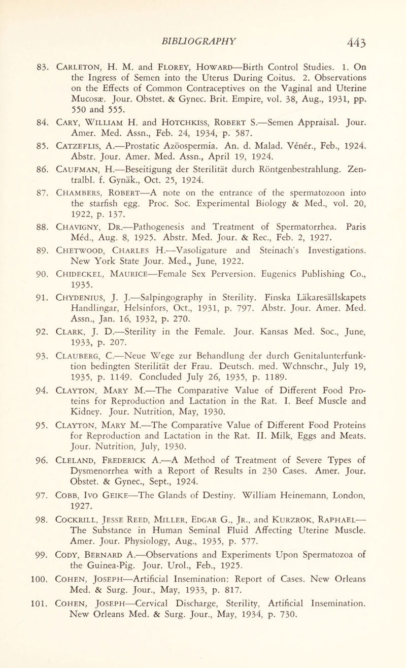 83. Carleton, H. M. and Florey, Howard—Birth Control Studies. 1. On the Ingress of Semen into the Uterus During Coitus. 2. Observations on the Effects of Common Contraceptives on the Vaginal and Uterine Mucosae. Jour. Obstet. & Gynec. Brit. Empire, vol. 38, Aug., 1931, pp. 550 and 555. 84. Cary, William H. and Hotchkiss, Robert S.—Semen Appraisal. Jour. Amer. Med. Assn., Feb. 24, 1934, p. 587. 85. Catzeflis, A.—Prostatic Azoospermia. An. d. Malad. Vener., Feb., 1924. Abstr. Jour. Amer. Med. Assn., April 19, 1924. 86. Caufman, H.—Beseitigung der Sterilitat durch Rontgenbestrahlung. Zen- tralbl. f. Gynak., Oct. 25, 1924. 87. Chambers, Robert—A note on the entrance of the spermatozoon into the starfish egg. Proc. Soc. Experimental Biology & Med., vol. 20, 1922, p. 137. 88. Chavigny, Dr.—Pathogenesis and Treatment of Spermatorrhea. Paris Med., Aug. 8, 1925. Abstr. Med. Jour. & Rec., Feb. 2, 1927. 89. Chetwood, Charles H.—Vasoligature and Steinach’s Investigations. New York State Jour. Med., June, 1922. 90. Chideckel, Maurice—Female Sex Perversion. Eugenics Publishing Co., 1935. 91. Chydenius, J. J.—Salpingography in Sterility. Finska Lakaresallskapets Handlingar, Helsinfors, Oct., 1931, p. 797. Abstr. Jour. Amer. Med. Assn., Jan. 16, 1932, p. 270. 92. Clark, J. D.—Sterility in the Female. Jour. Kansas Med. Soc., June, 1933, p. 207. 93. Clauberg, C.—Neue Wege zur Behandlung der durch Genitalunterfunk- tion bedingten Sterilitat der Frau. Deutsch. med. Wchnschr., July 19, 1935, p. 1149. Concluded July 26, 1935, p. 1189. 94. Clayton, Mary M.—The Comparative Value of Different Food Pro¬ teins for Reproduction and Lactation in the Rat. I. Beef Muscle and Kidney. Jour. Nutrition, May, 1930. 95. Clayton, Mary M.—The Comparative Value of Different Food Proteins for Reproduction and Lactation in the Rat. II. Milk, Eggs and Meats. Jour. Nutrition, July, 1930. 96. Cleland, Frederick A.—A Method of Treatment of Severe Types of Dysmenorrhea with a Report of Results in 230 Cases. Amer. Jour. Obstet. & Gynec., Sept., 1924. 97. Cobb, Ivo Geike—The Glands of Destiny. William Heinemann, London, 1927. 98. Cockrill, Jesse Reed, Miller, Edgar G., Jr., and Kurzrok, Raphael— The Substance in Human Seminal Fluid Affecting Uterine Muscle. Amer. Jour. Physiology, Aug., 1935, p. 577. 99. Cody, Bernard A.—Observations and Experiments Upon Spermatozoa of the Guinea-Pig. Jour. Urol., Feb., 1925. 100. Cohen, Joseph—Artificial Insemination: Report of Cases. New Orleans Med. & Surg. Jour., May, 1933, p. 817. 101. Cohen, Joseph—Cervical Discharge, Sterility, Artificial Insemination. New Orleans Med. & Surg. Jour., May, 1934, p. 730.