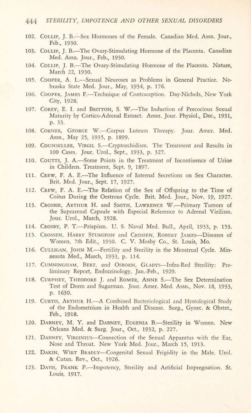 102. Collip, J. B.—Sex Hormones of the Female. Canadian Med. Assn. Jour., Feb., 1930. 103. Collip, J. B.—The Ovary-Stimulating Hormone of the Placenta. Canadian Med. Assn. Jour., Feb., 1930. 104. Collip, J. B.—The Ovary-Stimulating Hormone of the Placenta. Nature, March 22, 1930. 105. Cooper, A. L.—Sexual Neuroses as Problems in General Practice. Ne¬ braska State Med. Jour., May, 1934, p. 176. 106. Cooper, James F.—Technique of Contraception. Day-Nichols, New York City, 1928. 107. Corey, E. I. and Britton, S. W.—The Induction of Precocious Sexual Maturity by Cortico-Adrenal Extract. Amer. Jour. Physiol., Dec., 1931, p. 33. 108. Corner, George W.—Corpus Luteum Therapy. Jour. Amer. Med. Assn, May 25, 1935, p. 1899. 109. Counseller, Virgil S.—Cryptorchidism. The Treatment and Results in 100 Cases. Jour. Urol, Sept, 1933, p. 327. 110. Coutts, J. A.—Some Points in the Treatment of Incontinence of Urine in Children. Treatment, Sept. 9, 1897. 111. Crew, F. A. E.—The Influence of Internal Secretions on Sex Character. Brit. Med. Jour, Sept. 17, 1927. 112. Crew, F. A. E.—The Relation of the Sex of Offspring to the Time of Coitus During the Oestrous Cycle. Brit. Med. Jour, Nov. 19, 1927. 113. Crosbie, Arthur H. and Smith, Lawrence W.—Primary Tumors of the Suprarenal Capsule with Especial Reference to Adrenal Virilism. Jour. Urol, March, 1928. 114. Crosby, P. T.—Priapism. U. S. Naval Med. Bull, April, 1933, p. 153. 115. Crossen, Harry Sturgeon and Crossen, Robert James—Diseases of Women, 7th Edit, 1930. C. V. Mosby Co, St. Louis, Mo. 116. Culligan, John M.—Fertility and Sterility in the Menstrual Cycle. Min¬ nesota Med, March, 1933, p. 114. 117. Cunningham, Bert, and Osborn, Gladys—Infra-Red Sterility: Pre¬ liminary Report, Endocrinology, Jan.-Feb, 1929. 118. Curphey, Theodore J. and Romer, Anne S.—The Sex Determination Test of Dorm and Sugarman. Jour. Amer. Med. Assn, Nov. 18, 1933, p. 1630. 119. Curtis, Arthur H.—A Combined Bacteriological and Hystological Study of the Endometrium in Health and Disease. Surg, Gynec. & Obstet, Feb, 1918. 120. Dabney, M. Y. and Dabney, Eugenia B.—Sterility in Women. New Orleans Med. & Surg. Jour, Oct, 1932, p. 227. 121. Dabney, Virginius—Connection of the Sexual Apparatus with the Ear, Nose and Throat. New York Med. Jour, March 15, 1913. 122. Dakin, Wirt Bradly—Congenital Sexual Frigidity in the Male. Urol. & Cutan. Rev, Oct, 1926. 123. Davis, Frank P.—Impotency, Sterility and Artificial Impregnation. St. Louis, 1917.