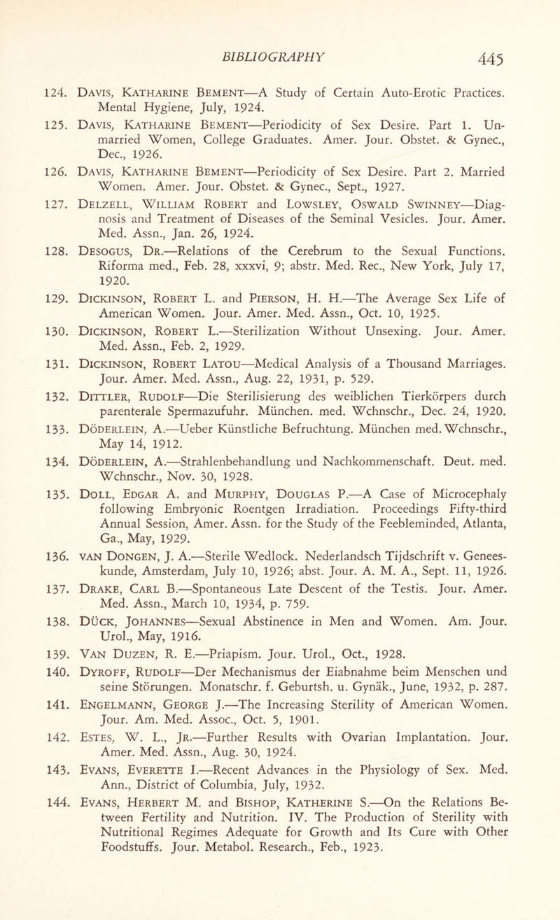 124. Davis, Katharine Bement—A Study of Certain Auto-Erotic Practices. Mental Hygiene, July, 1924. 125. Davis, Katharine Bement—Periodicity of Sex Desire. Part 1. Un¬ married Women, College Graduates. Amer. Jour. Obstet. & Gynec., Dec., 1926. 126. Davis, Katharine Bement—Periodicity of Sex Desire. Part 2. Married Women. Amer. Jour. Obstet. & Gynec., Sept., 1927. 127. Delzell, William Robert and Lowsley, Oswald Swinney—Diag¬ nosis and Treatment of Diseases of the Seminal Vesicles. Jour. Amer. Med. Assn., Jan. 26, 1924. 128. Desogus, Dr.—Relations of the Cerebrum to the Sexual Functions. Riforma med., Feb. 28, xxxvi, 9; abstr. Med. Rec., New York, July 17, 1920. 129. Dickinson, Robert L. and Pierson, H. H.—The Average Sex Life of American Women. Jour. Amer. Med. Assn., Oct. 10, 1925. 130. Dickinson, Robert L.—Sterilization Without Unsexing. Jour. Amer. Med. Assn., Feb. 2, 1929. 131. Dickinson, Robert Latou—Medical Analysis of a Thousand Marriages. Jour. Amer. Med. Assn., Aug. 22, 1931, p. 529. 132. Dittler, Rudolf—Die Sterilisierung des weiblichen Tierkorpers durch parenterale Spermazufuhr. Miinchen. med. Wchnschr., Dec. 24, 1920. 133. Doderlein, A.—Ueber Kiinstliche Befruchtung. Miinchen med. Wchnschr., May 14, 1912. 134. Doderlein, A.—Strahlenbehandlung und Nachkommenschaft. Deut. med. Wchnschr., Nov. 30, 1928. 135. Doll, Edgar A. and Murphy, Douglas P.—A Case of Microcephaly following Embryonic Roentgen Irradiation. Proceedings Fifty-third Annual Session, Amer. Assn, for the Study of the Feebleminded, Atlanta, Ga., May, 1929. 136. van Dongen, J. A.—Sterile Wedlock. Nederlandsch Tijdschrift v. Genees- kunde, Amsterdam, July 10, 1926; abst. Jour. A. M. A., Sept. 11, 1926. 137. Drake, Carl B.—Spontaneous Late Descent of the Testis. Jour. Amer. Med. Assn., March 10, 1934, p. 759. 138. Duck, Johannes—Sexual Abstinence in Men and Women. Am. Jour. Urol., May, 1916. 139. Van Duzen, R. E.—Priapism. Jour. Urol., Oct., 1928. 140. Dyroff, Rudolf—Der Mechanismus der Eiabnahme beim Menschen und seine Storungen. Monatschr. f. Geburtsh. u. Gynak., June, 1932, p. 287. 141. Engelmann, George J.—The Increasing Sterility of American Women. Jour. Am. Med. Assoc., Oct. 5, 1901. 142. Estes, W. L., Jr.—Further Results with Ovarian Implantation. Jour. Amer. Med. Assn., Aug. 30, 1924. 143. Evans, Everette I.—Recent Advances in the Physiology of Sex. Med. Ann., District of Columbia, July, 1932. 144. Evans, Herbert M. and Bishop, Katherine S.—On the Relations Be¬ tween Fertility and Nutrition. IV. The Production of Sterility with Nutritional Regimes Adequate for Growth and Its Cure with Other Foodstuffs. Jour. Metabol. Research., Feb., 1923.