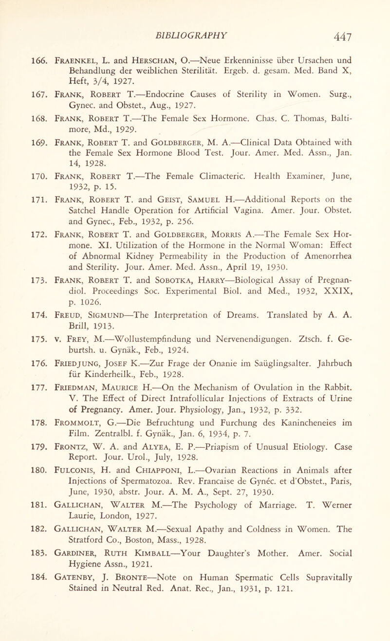 166. Fraenkel, L. and Herschan, O.—Neue Erkenninisse iiber Ursachen und Behandlung der weiblichen Sterilitat. Ergeb. d. gesam. Med. Band X, Heft, 3/4, 1927. 167. Frank, Robert T.—Endocrine Causes of Sterility in Women. Surg., Gynec. and Obstet., Aug., 1927. 168. Frank, Robert T.—The Female Sex Hormone. Chas. C. Thomas, Balti¬ more, Md., 1929. 169. Frank, Robert T. and Goldberger, M. A.—Clinical Data Obtained with the Female Sex Hormone Blood Test. Jour. Amer. Med. Assn., Jan. 14, 1928. 170. Frank, Robert T.—The Female Climacteric. Health Examiner, June, 1932, p. 15. 171. Frank, Robert T. and Geist, Samuel H.—Additional Reports on the Satchel Handle Operation for Artificial Vagina. Amer. Jour. Obstet. and Gynec., Feb., 1932, p. 256. 172. Frank, Robert T. and Goldberger, Morris A.—The Female Sex Hor¬ mone. XI. Utilization of the Hormone in the Normal Woman: Effect of Abnormal Kidney Permeability in the Production of Amenorrhea and Sterility. Jour. Amer. Med. Assn., April 19, 1930. 173. Frank, Robert T. and Sobotka, Harry—Biological Assay of Pregnan¬ diol. Proceedings Soc. Experimental Biol, and Med., 1932, XXIX, p. 1026. 174. Freud, Sigmund—The Interpretation of Dreams. Translated by A. A. Brill, 1913. 175. v. Frey, M.—Wollustempfindung und Nervenendigungen. Ztsch. f. Ge- burtsh. u. Gynak., Feb., 1924. 176. Friedjung, Josef K.—Zur Frage der Onanie im Sauglingsalter. Jahrbuch fiir Kinderheilk., Feb., 1928. 177. Friedman, Maurice H.—On the Mechanism of Ovulation in the Rabbit. V. The Effect of Direct Intrafollicular Injections of Extracts of Urine of Pregnancy. Amer. Jour. Physiology, Jan., 1932, p. 332. 178. Frommolt, G.—Die Befruchtung und Furchung des Kanincheneies im Film. Zentralbl. f. Gynak., Jan. 6, 1934, p. 7. 179. Frontz, W. A. and Alyea, E. P.—Priapism of Unusual Etiology. Case Report. Jour. Urol., July, 1928. 180. Fulconis, H. and Chiapponi, L.—Ovarian Reactions in Animals after Injections of Spermatozoa. Rev. Francaise de Gynec. et d’Obstet., Paris, June, 1930, abstr. Jour. A. M. A., Sept. 27, 1930. 181. Gallichan, Walter M.—The Psychology of Marriage. T. Werner Laurie, London, 1927. 182. Gallichan, Walter M.—Sexual Apathy and Coldness in Women. The Stratford Co., Boston, Mass., 1928. 183. Gardiner, Ruth Kimball—Your Daughter’s Mother. Amer. Social Hygiene Assn., 1921. 184. Gatenby, J. Bronte—Note on Human Spermatic Cells Supravitally Stained in Neutral Red. Anat. Rec., Jan., 1931, p. 121.