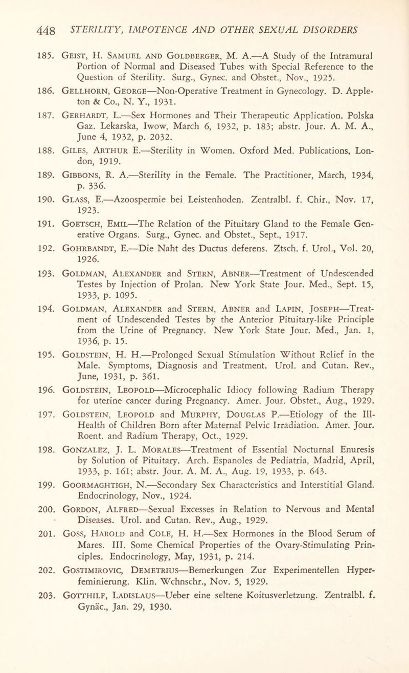 185. Geist, H. Samuel and Goldberger, M. A.—A Study of the Intramural Portion of Normal and Diseased Tubes with Special Reference to the Question of Sterility. Surg., Gynec. and Obstet., Nov., 1925. 186. Gellhorn, George—Non-Operative Treatment in Gynecology. D. Apple- ton & Co., N. Y., 1931. 187. Gerhardt, L.—Sex Hormones and Their Therapeutic Application. Polska Gaz. Lekarska, Iwow, March 6, 1932, p. 183; abstr. Jour. A. M. A., June 4, 1932, p. 2032. 188. Giles, Arthur E.—Sterility in Women. Oxford Med. Publications, Lon¬ don, 1919. 189. Gibbons, R. A.—Sterility in the Female. The Practitioner, March, 1934, p. 336. 190. Glass, E.—Azoospermie bei Leistenhoden. Zentralbl. f. Chir., Nov. 17, 1923. 191. Goetsch, Emil—The Relation of the Pituitary Gland to the Female Gen¬ erative Organs. Surg., Gynec. and Obstet., Sept., 1917. 192. Gohrbandt, E.—Die Naht des Ductus deferens. Ztsch. f. Urol., Vol. 20, 1926. 193. Goldman, Alexander and Stern, Abner—Treatment of Undescended Testes by Injection of Prolan. New York State Tour. Med., Sept. 15, 1933, p. 1095. 194. Goldman, Alexander and Stern, Abner and Lapin, Joseph—Treat¬ ment of Undescended Testes by the Anterior Pituitary-like Principle from the Urine of Pregnancy. New York State Jour. Med., Jan. 1, 1936, p. 15. 195. Goldstein, H. H.—Prolonged Sexual Stimulation Without Relief in the Male. Symptoms, Diagnosis and Treatment. Urol, and Cutan. Rev., June, 1931, p. 361. 196. Goldstein, Leopold—Microcephalic Idiocy following Radium Therapy for uterine cancer during Pregnancy. Amer. Jour. Obstet., Aug., 1929. 197. Goldstein, Leopold and Murphy, Douglas P.—Etiology of the Ill- Health of Children Born after Maternal Pelvic Irradiation. Amer. Jour. Roent. and Radium Therapy, Oct., 1929. 198. Gonzalez, J. L. Morales—Treatment of Essential Nocturnal Enuresis by Solution of Pituitary. Arch. Espanoles de Pediatria, Madrid, April, 1933, p. 161; abstr. Jour. A. M. A., Aug. 19, 1933, p. 643. 199. Goormaghtigh, N.—Secondary Sex Characteristics and Interstitial Gland. Endocrinology, Nov., 1924. 200. Gordon, Alfred—Sexual Excesses in Relation to Nervous and Mental Diseases. Urol, and Cutan. Rev., Aug., 1929. 201. Goss, Harold and Cole, H. H.—Sex Hormones in the Blood Serum of Mares. III. Some Chemical Properties of the Ovary-Stimulating Prin¬ ciples. Endocrinology, May, 1931, p. 214. 202. Gostimirovic, Demetrius—Bemerkungen Zur Experimentellen Hyper- feminierung. Klin. Wchnschr., Nov. 5, 1929. 203. Gotthilf, Ladislaus—Ueber eine seltene Koitusverletzung. Zentralbl. f. Gynac., Jan. 29, 1930.