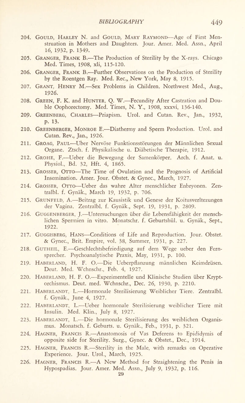 204. Gould, Harley N. and Gould, Mary Raymond—Age of First Men¬ struation in Mothers and Daughters. Jour. Amer. Med. Assn., April 16, 1932, p. 1349. 205. Granger, Frank B.—The Production of Sterility by the X-rays. Chicago Med. Times, 1908, xli, 115-120. 206. Granger, Frank B.—Further Observations on the Production of Sterility by the Roentgen Ray. Med. Rec., New York, May 8, 1915. 207. Grant, Henry M.—Sex Problems in Children. Northwest Med., Aug., 1926. 208. Green, F. K. and Hunter, Q. W.—Fecundity After Castration and Dou¬ ble Oophorectomy. Med. Times, N. Y., 1908, xxxvi, 136-140. 209. Greenberg, Charles—Priapism. Urol, and Cutan. Rev., Jan., 1932, p. 13. 210. Greenberger, Monroe E.—Diathermy and Sperm Production. Urol, and Cutan. Rev., Jan., 1926. 211. Groag, Paul—Uber Nervose Funktionsstorungen der Mannlichen Sexual Organe. Ztsch. f. Physikalische u. Diabetische Therapie, 1912. 212. Grohe, F.—Ueber die Bewegung der Samenkorper. Arch. f. Anat. u. Physiol., Bd. 32, Hft. 4, 1865. 213. Grosser, Otto—The Time of Ovulation and the Prognosis of Artificial Insemination. Amer. Jour. Obstet. & Gynec., March, 1927. 214. Grosser, Otto—Ueber das wahre Alter menschlicher Enbryonen. Zen- tralbl. f. Gynak., March 19, 1932, p. 706. 215. Grunfeld, A.—Beitrag zur Kausistik und Genese der Koitusverltezungen der Vagina. Zentralbl. f. Gynak., Sept. 19, 1931, p. 2809. 216. Guggenberger, J.—Untersuchungen fiber die Lebensfahigkeit der mensch- lichen Spermien in vitro. Monatschr. f. Geburtshiil. u. Gynak., Sept., 1922. 217. Guggisberg, Hans—Conditions of Life and Reproduction. Jour. Obstet. & Gynec., Brit. Empire, vol. 38, Summer, 1931, p. 227. 218. Gutheil, E.—Geschlechtsbefriedigung auf dem Wege ueber den Fern- sprecher. Psychoanalytische Praxis, May, 1931, p. 100. 219. Haberland, H. F. O.—Die Ueberpflanzung mannlichen Keimdriisen. Deut. Med. Wchnschr., Feb. 4, 1927. 220. Haberland, H. F. O.—Experimented und Klinische Studien liber Krypt- orchismus. Deut. med. Wchnschr., Dec. 26, 1930, p. 2210. 221. Haberlandt, L.—Hormonale Sterilisierung Weiblicher Tiere. Zentralbl. f. Gynak., June 4, 1927. 222. Haberlandt, L.—Ueber hormonale Sterilisierung weiblicher Tiere mit Insulin. Med. Klin., July 8, 1927. 223. Haberlandt, L.—Die hormonale Sterilisierung des weiblichen Organis- mus. Monatsch. f. Geburts. u. Gynak., Feb., 1931, p. 321. 224. Hagner, Francis R.—Anastomosis of Vas Deferens to Epididymis of opposite side for Sterility. Surg., Gynec. & Obstet., Dec., 1914. 225. Hagner, Francis R.—Sterility in the Male, with remarks on Operative Experience. Jour. Urol., March, 1925. 226. Hagner, Francis R.—A New Method for Straightening the Penis in Hypospadias. Jour. Amer. Med. Assn., July 9, 1932, p. 116. 29