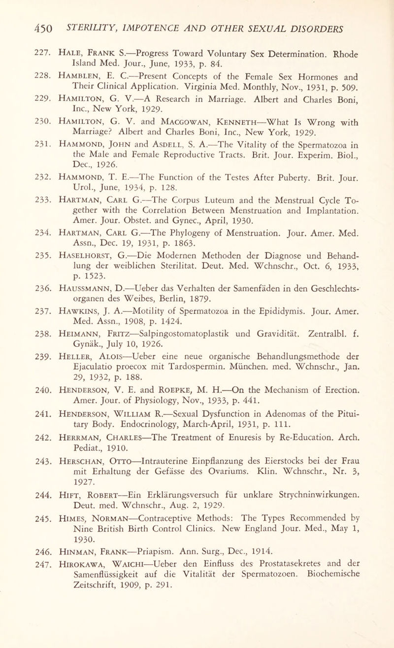 227. Hale, Frank S.—Progress Toward Voluntary Sex Determination. Rhode Island Med. Jour., June, 1933, p. 84. 228. Hamblen, E. C.—Present Concepts of the Female Sex Hormones and Their Clinical Application. Virginia Med. Monthly, Nov., 1931, p. 509. 229. Hamilton, G. V.—A Research in Marriage. Albert and Charles Boni, Inc., New York, 1929. 230. Hamilton, G. V. and Macgowan, Kenneth—What Is Wrong with Marriage? Albert and Charles Boni, Inc., New York, 1929. 231. Hammond, John and Asdell, S. A.—The Vitality of the Spermatozoa in the Male and Female Reproductive Tracts. Brit. Jour. Experim. Biol., Dec., 1926. 232. Hammond, T. E.—The Function of the Testes After Puberty. Brit. Jour. Urol., June, 1934, p. 128. 233. Hartman, Carl G.—The Corpus Luteum and the Menstrual Cycle To¬ gether with the Correlation Between Menstruation and Implantation. Amer. Jour. Obstet. and Gynec., April, 1930. 234. Hartman, Carl G.—The Phylogeny of Menstruation. Jour. Amer. Med. Assn., Dec. 19, 1931, p. 1863. 235. Haselhorst, G.—Die Modernen Methoden der Diagnose und Behand- lung der weiblichen Sterilitat. Deut. Med. Wchnschr., Oct. 6, 1933, p. 1523. 236. Haussmann, D.—Ueber das Verhalten der Samenfaden in den Geschlechts- organen des Weibes, Berlin, 1879. 237. Hawkins, J. A.—Motility of Spermatozoa in the Epididymis. Jour. Amer. Med. Assn., 1908, p. 1424. 238. Heimann, Fritz—Salpingostomatoplastik und Graviditat. Zentralbl. f. Gynak., July 10, 1926. 239. Heller, Alois—Ueber eine neue organische Behandlungsmethode der Ejaculatio proecox mit Tardospermin. Munchen. med. Wchnschr., Jan. 29, 1932, p. 188. 240. Henderson, V. E. and Roepke, M. H.—On the Mechanism of Erection. Amer. Jour, of Physiology, Nov., 1933, p. 441. 241. Henderson, William R.—Sexual Dysfunction in Adenomas of the Pitui¬ tary Body. Endocrinology, March-April, 1931, p. 111. 242. Herrman, Charles—The Treatment of Enuresis by Re-Education. Arch. Pediat., 1910. 243. Herschan, Otto—Intrauterine Einpflanzung des Eierstocks bei der Frau mit Erhaltung der Gefasse des Ovariums. Klin. Wchnschr., Nr. 3, 1927. 244. Hift, Robert—Ein Erklarungsversuch fur unklare Strychninwirkungen. Deut. med. Wchnschr., Aug. 2, 1929- 245. Himes, Norman—Contraceptive Methods: The Types Recommended by Nine British Birth Control Clinics. New England Jour. Med., May 1, 1930. 246. Hinman, Frank—Priapism. Ann. Surg., Dec., 1914. 247. Hirokawa, Waichi—Ueber den Einfluss des Prostatasekretes and der Samenfliissigkeit auf die Vitalitat der Spermatozoen. Biochemische Zeitschrift, 1909, p. 291.