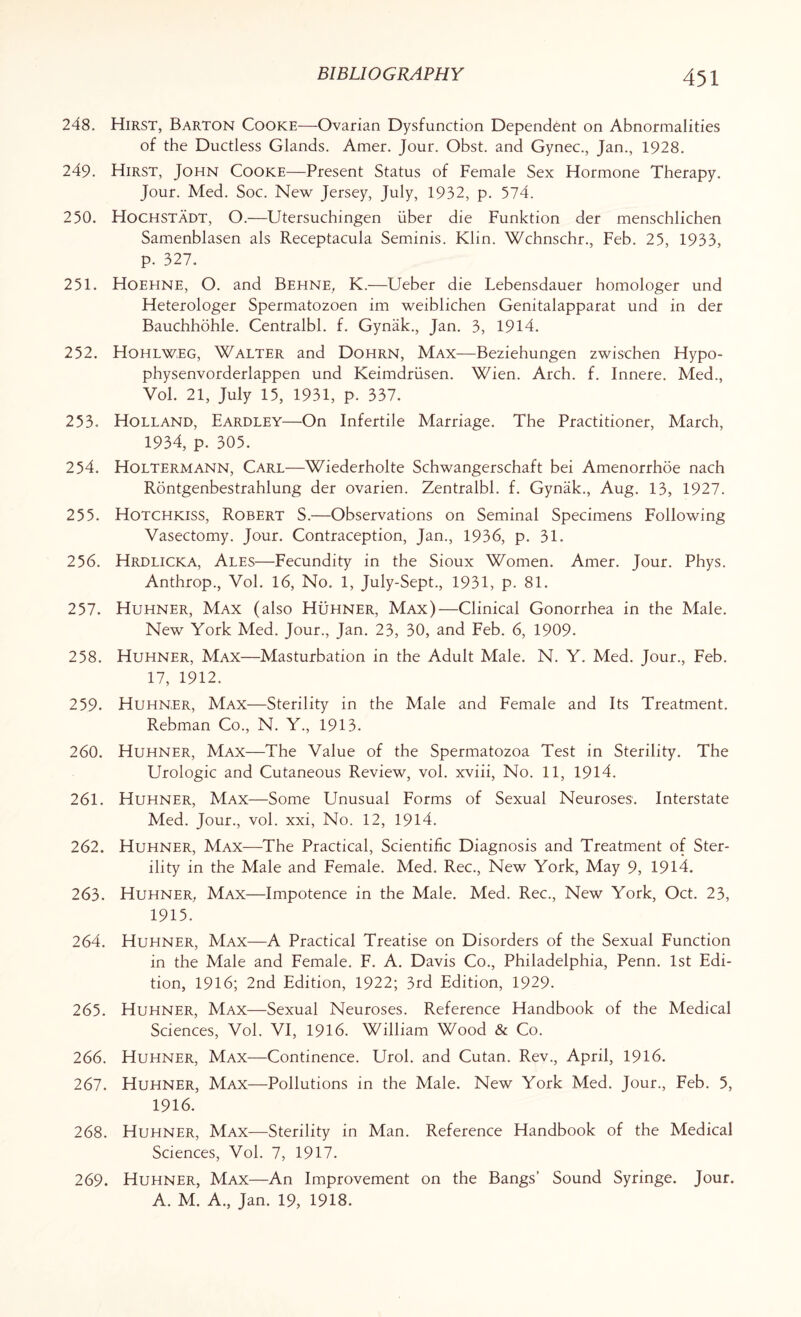 248. Hirst, Barton Cooke—Ovarian Dysfunction Dependent on Abnormalities of the Ductless Glands. Amer. Jour. Obst. and Gynec., Jan., 1928. 249. Hirst, John Cooke—Present Status of Female Sex Hormone Therapy. Jour. Med. Soc. New Jersey, July, 1932, p. 574. 250. Hochstadt, O.—Utersuchingen fiber die Funktion der menschlichen Samenblasen als Receptacula Seminis. Klin. Wchnschr., Feb. 25, 1933, p. 327. 251. Hoehne, O. and Behne, K.—Ueber die Lebensdauer homologer und Heterologer Spermatozoen im weiblichen Genitalapparat und in der Bauchhohle. Centralbl. f. Gyniik., Jan. 3, 1914. 252. Hohlw,eg, Walter and Dohrn, Max—Beziehungen zwischen Hypo- physenvorderlappen und Keimdriisen. Wien. Arch. f. Innere. Med., Vol. 21, July 15, 1931, p. 337. 253. Holland, Eardley—On Infertile Marriage. The Practitioner, March, 1934, p. 305. 254. Holtermann, Carl—Wiederholte Schwangerschaft bei Amenorrhoe nach Rontgenbestrahlung der ovarien. Zentralbl. f. Gynak., Aug. 13, 1927. 255. Hotchkiss, Robert S.—Observations on Seminal Specimens Following Vasectomy. Jour. Contraception, Jan., 1936, p. 31. 256. Hrdlicka, Ales—Fecundity in the Sioux Women. Amer. Jour. Phys. Anthrop., Vol. 16, No. 1, July-Sept., 1931, p. 81. 257. Huhner, Max (also Huhner, Max)—Clinical Gonorrhea in the Male. New York Med. Jour., Jan. 23, 30, and Feb. 6, 1909. 258. Huhner, Max—Masturbation in the Adult Male. N. Y. Med. Tour., Feb. 17, 1912. 259. Huhner, Max—Sterility in the Male and Female and Its Treatment. Rebman Co., N. Y., 1913. 260. Huhner, Max—The Value of the Spermatozoa Test in Sterility. The Urologic and Cutaneous Review, vol. xviii, No. 11, 1914. 261. Huhner, Max—Some Unusual Forms of Sexual Neuroses. Interstate Med. Jour., vol. xxi, No. 12, 1914. 262. Huhner, Max—The Practical, Scientific Diagnosis and Treatment of Ster¬ ility in the Male and Female. Med. Rec., New York, May 9, 1914. 263. Huhner, Max—Impotence in the Male. Med. Rec., New York, Oct. 23, 1915. 264. Huhner, Max—A Practical Treatise on Disorders of the Sexual Function in the Male and Female. F. A. Davis Co., Philadelphia, Penn. 1st Edi¬ tion, 1916; 2nd Edition, 1922; 3rd Edition, 1929. 265. Huhner, Max—Sexual Neuroses. Reference Handbook of the Medical Sciences, Vol. VI, 1916. William Wood & Co. 266. Huhner, Max—Continence. Urol, and Cutan. Rev., April, 1916. 267. Huhner, Max—Pollutions in the Male. New York Med. Jour., Feb. 5, 1916. 268. Huhner, Max—-Sterility in Man. Reference Handbook of the Medical Sciences, Vol. 7, 1917. 269. Huhner, Max—An Improvement on the Bangs’ Sound Syringe. Jour. A. M. A., Jan. 19, 1918.