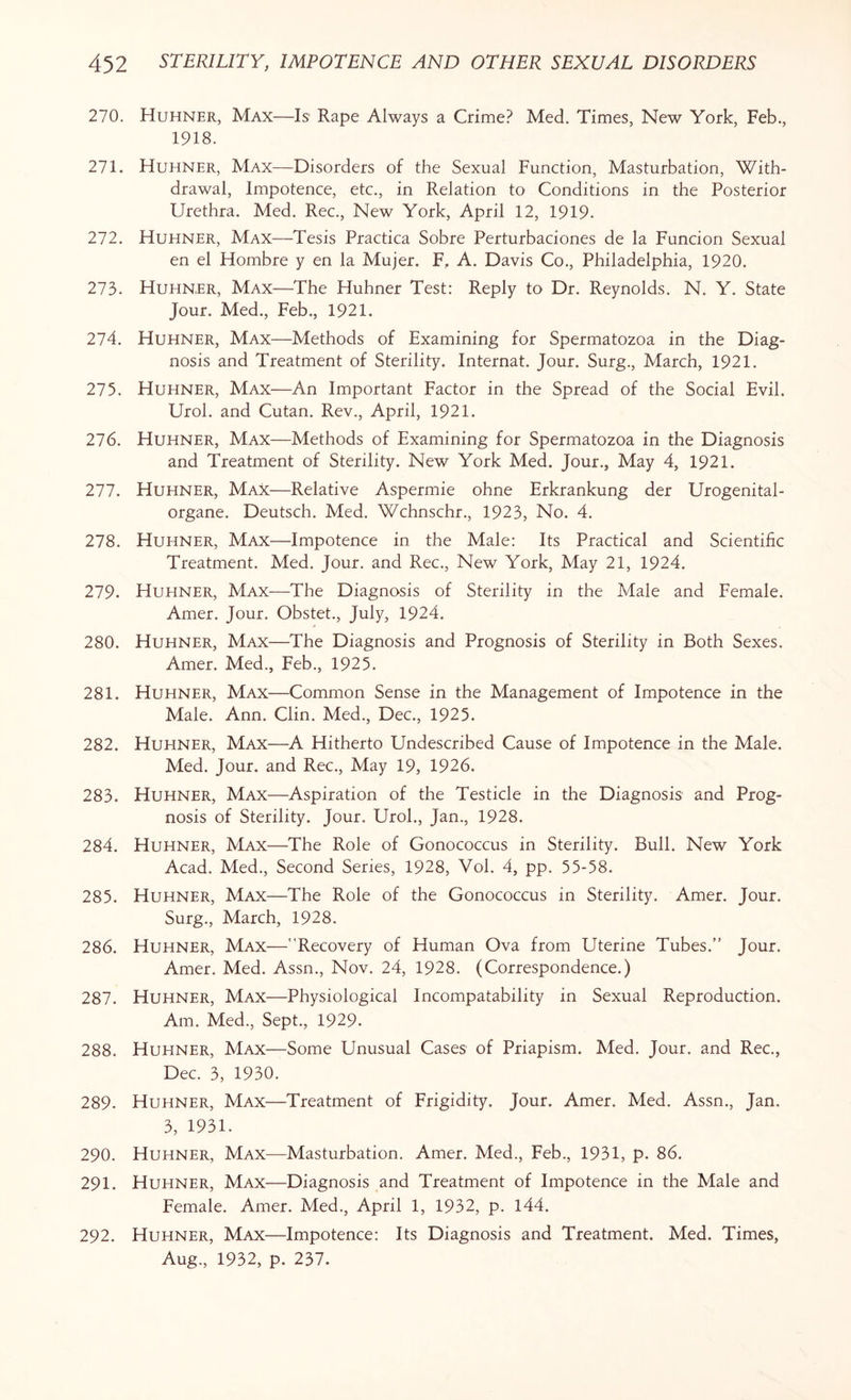 270. Huhner, Max—Is Rape Always a Crime? Med. Times, New York, Feb., 1918. 271. Huhner, Max-—Disorders of the Sexual Function, Masturbation, With¬ drawal, Impotence, etc., in Relation to Conditions in the Posterior Urethra. Med. Rec., New York, April 12, 1919. 272. Huhner, Max—Tesis Practica Sobre Perturbaciones de la Funcion Sexual en el Hombre y en la Mujer. F. A. Davis Co., Philadelphia, 1920. 273. Huhner, Max—The Huhner Test: Reply to Dr. Reynolds. N. Y. State Jour. Med., Feb., 1921. 274. Huhner, Max—Methods of Examining for Spermatozoa in the Diag¬ nosis and Treatment of Sterility. Internat. Jour. Surg., March, 1921. 275. Huhner, Max—An Important Factor in the Spread of the Social Evil. Urol, and Cutan. Rev., April, 1921. 276. Huhner, Max—Methods of Examining for Spermatozoa in the Diagnosis and Treatment of Sterility. New York Med. Jour., May 4, 1921. 277. Huhner, Max—Relative Aspermie ohne Erkrankung der Urogenital- organe. Deutsch. Med. Wchnschr., 1923, No. 4. 278. Huhner, Max—Impotence in the Male: Its Practical and Scientific Treatment. Med. Jour, and Rec., New York, May 21, 1924. 279. Huhner, Max—-The Diagnosis of Sterility in the Male and Female. Amer. Jour. Obstet., July, 1924. 280. Huhner, Max—The Diagnosis and Prognosis of Sterility in Both Sexes. Amer. Med., Feb., 1925. 281. Huhner, Max—Common Sense in the Management of Impotence in the Male. Ann. Clin. Med., Dec., 1925. 282. Huhner, Max—A Hitherto Undescribed Cause of Impotence in the Male. Med. Jour, and Rec., May 19, 1926. 283. Huhner, Max—Aspiration of the Testicle in the Diagnosis and Prog¬ nosis of Sterility. Jour. Urol., Jan., 1928. 284. Huhner, Max—The Role of Gonococcus in Sterility. Bull. New York Acad. Med., Second Series, 1928, Vol. 4, pp. 55-58. 285. Huhner, Max—The Role of the Gonococcus in Sterility. Amer. Jour. Surg., March, 1928. 286. Huhner, Max—Recovery of Human Ova from Uterine Tubes.” Jour. Amer. Med. Assn., Nov. 24, 1928. (Correspondence.) 287. Huhner, Max—Physiological Incompatability in Sexual Reproduction. Am. Med., Sept., 1929. 288. Huhner, Max—Some Unusual Cases of Priapism. Med. Jour, and Rec., Dec. 3, 1930. 289. Huhner, Max—Treatment of Frigidity. Jour. Amer. Med. Assn., Jan. 3, 1931. 290. Huhner, Max—Masturbation. Amer. Med., Feb., 1931, p. 86. 291. Huhner, Max—Diagnosis and Treatment of Impotence in the Male and Female. Amer. Med., April 1, 1932, p. 144. 292. Huhner, Max—Impotence: Its Diagnosis and Treatment. Med. Times, Aug., 1932, p. 237.
