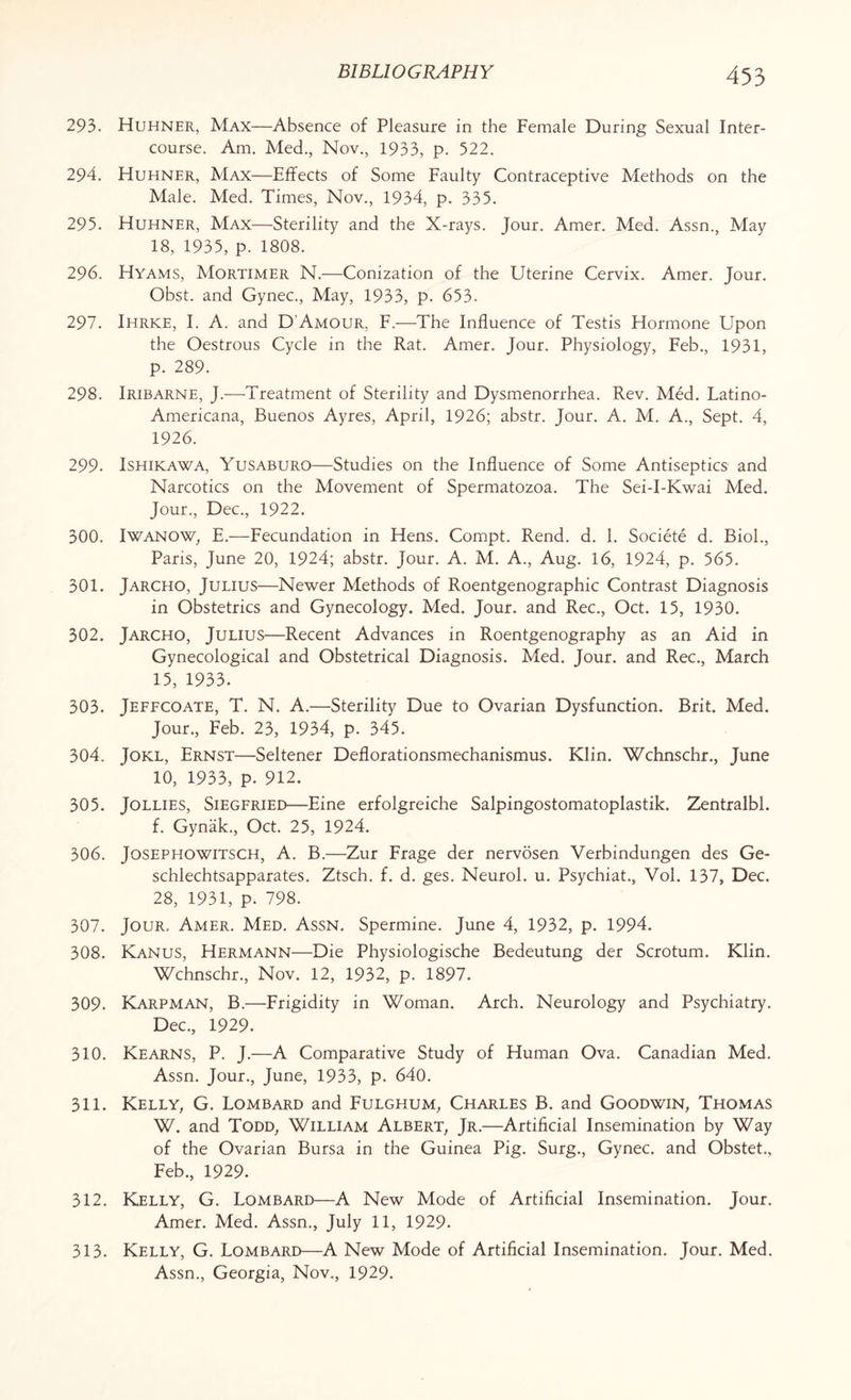 293. Huhner, Max—Absence of Pleasure in the Female During Sexual Inter¬ course. Am. Med., Nov., 1933, p. 322. 294. Huhner, Max—Effects of Some Faulty Contraceptive Methods on the Male. Med. Times, Nov., 1934, p. 335. 295. Huhner, Max—Sterility and the X-rays. Jour. Amer. Med. Assn., May 18, 1935, p. 1808. 296. Hyams, Mortimer N.—Conization of the Uterine Cervix. Amer. Jour. Obst. and Gynec., May, 1933, p. 653- 297. Ihrke, I. A. and D'Amour, F.—The Influence of Testis Hormone Upon the Oestrous Cycle in the Rat. Amer. Jour. Physiology, Feb., 1931, p. 289. 298. Iribarne, J.—Treatment of Sterility and Dysmenorrhea. Rev. Med. Latino- Americana, Buenos Ayres, April, 1926; abstr. Jour. A. M. A., Sept. 4, 1926. 299. Ishikawa, Yusaburo—Studies on the Influence of Some Antiseptics and Narcotics on the Movement of Spermatozoa. The Sei-I-Kwai Med. Jour., Dec., 1922. 300. Iwanow, E.—Fecundation in Hens. Compt. Rend. d. 1. Societe d. Biol., Paris, June 20, 1924; abstr. Jour. A. M. A., Aug. 16, 1924, p. 565. 301. Jarcho, Julius—Newer Methods of Roentgenographic Contrast Diagnosis in Obstetrics and Gynecology. Med. Jour, and Rec., Oct. 15, 1930. 302. Jarcho, Julius—Recent Advances in Roentgenography as an Aid in Gynecological and Obstetrical Diagnosis. Med. Jour, and Rec., March 15, 1933. 303. Jeffcoate, T. N. A.—Sterility Due to Ovarian Dysfunction. Brit. Med. Jour., Feb. 23, 1934, p. 345. 304. Jokl, Ernst—Seltener Deflorationsmechanismus. Klin. Wchnschr., June 10, 1933, p. 912. 305. Jollies, Siegfried—Eine erfolgreiche Salpingostomatoplastik. Zentralbl. f. Gynak., Oct. 25, 1924. 306. Josephowitsch, A. B.—Zur Frage der nervosen Verbindungen des Ge- schlechtsapparates. Ztsch. f. d. ges. Neurol, u. Psychiat., Vol. 137, Dec. 28, 1931, p. 798. 307. Jour. Amer. Med. Assn. Spermine. June 4, 1932, p. 1994. 308. Kanus, Hermann—Die Physiologische Bedeutung der Scrotum. Klin. Wchnschr., Nov. 12, 1932, p. 1897. 309. Karpman, B.—Frigidity in Woman. Arch. Neurology and Psychiatry. Dec., 1929. 310. Kearns, P. J.—A Comparative Study of Human Ova. Canadian Med. Assn. Jour., June, 1933, p. 640. 311. Kelly, G. Lombard and Fulghum, Charles B. and Goodwin, Thomas W. and Todd, William Albert, Jr.—Artificial Insemination by Way of the Ovarian Bursa in the Guinea Pig. Surg., Gynec. and Obstet., Feb., 1929. 312. Kelly, G. Lombard—A New Mode of Artificial Insemination. Jour. Amer. Med. Assn., July 11, 1929. 313. Kelly, G. Lombard—A New Mode of Artificial Insemination. Jour. Med. Assn., Georgia, Nov., 1929.