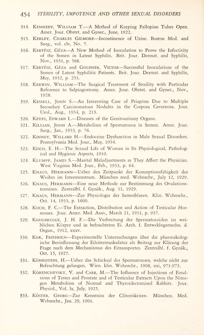 314. Kennedy, William T.—A Method of Keeping Fallopian Tubes Open. Amer. Jour. Obstet. and Gynec., June, 1922. 315. Kerley, Charles Gilmore—Incontinence of Urine. Boston Med. and Surg., vol. civ, No. 7. 316. Kertesz, Geza—A New Method of Inoculation to Prove the Infectivity of the Semen in Latent Syphilis. Brit. Jour. Dermat. and Syphilis, Nov., 1931, p. 588. 317. Kertesz, Geza and Goldner, Victor—Successful Inoculations of the Semen of Latent Syphilitic Patients. Brit. Jour. Dermat. and Syphilis, May, 1932, p. 253. 318. Kerwin, William—The Surgical Treatment of Sterility with Particular Reference to Salpingostomy. Amer. Jour. Obstet. and Gynec., Nov., 1928. 319. Kessell, John S.—An Interesting Case of Priapism Due to Multiple Secondary Carcinomatous Nodules in the Corpora Cavernosa. Jour. Urol., Aug., 1934, p. 213. 320. Keyes, Edward L.—Diseases of the Genitourinary Organs. 321. Killian, John A.—Metabolism of Spermatozoa in Semen. Amer. Jour. Surg., Jan., 1933, p. 76. 322. Kinney, Willard H.—Endocrine Dysfunction in Male Sexual Disorders. Pennsylvania Med. Jour., May, 1934. 323. Kisch, E. H.—The Sexual Life of Woman in Its Physiological, Patholog¬ ical and Hygienic Aspects, 1910. 324. Klumpp, Jam,es S.—Marital Maladjustments as They Affect the Physician. West Virginia Med. Jour., Feb., 1933, p. 64. 325. Knaus, Hermann—Ueber den Zeitpunkt der Konzeptionsfahigkeit des Weibes im Intermenstrum. Munchen med. Wchnschr., July 12, 1929. 326. Knaus, Hermann—Eine neue Methode zur Bestimmung des Ovulations- termines. Zentralbl. f. Gynak., Aug. 31, 1929. 327. Knaus, Hermann—Zur Physiologie der Samenblasen. Klin. Wchnschr., Oct. 14, 1933, p. 1600. 328. Koch, F. C.—The Extraction, Distribution and Action of Testicular Hor¬ mones. Jour. Amer. Med. Assn., March 21, 1931, p. 937. 329. Kohlbrugge, J. H. F.—Die Verbreitung der Spermatozoiden im wei- blichen Korper und in befruchteten Ei. Arch. f. Entwcklngsmechn. d. Organ., 1912, xxxv. 330. Kok, Friedrich—Experimentelle Untersuchungen liber die pharmakolog- ische Beeinflussung der Eileitermuskulatur als Beitrag zur Klarung der Frage nach dem Mechanismus des Eitransportes. Zentralbl. f. Gynak., Oct. 15, 1927. 331. Konigstein, H.—Ueber das Schicksal der Spermatozoen, welche nicht zur Befruchtung gelangen. Wien. klin. Wchnschr., 1908, xxi, 971-973. 332. Korenchevsky, V. and Carr, M.—The Influence of Injections of Emul¬ sions of Testes and Prostate and of Testicular Extracts Upon the Nitro¬ gen Metabolism of Normal and Thyroidectomised Rabbits: Jour. Physiol., Vol. lx, July, 1925. 333. Koster, Georg—Zur Kenntniss der Clitoriskrisen. Munchen. Med. Wchnschr., Jan. 29, 1901.
