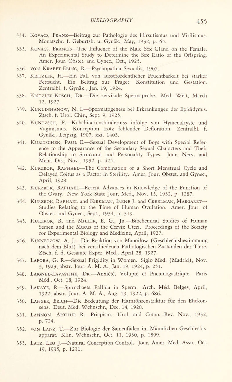 334. Kovacs, Franz—Beitrag zur Pathologie des Hirsutismus und Virilismus. Monatschr. f. Geburtsh. u. Gynak., May, 1932, p. 65. 335. Kovacs, Francis—The Influence of the Male Sex Gland on the Female. An Experimental Study to Determine the Sex Ratio of the Offspring. Amer. Jour. Obstet. and Gynec., Oct., 1925. 336. von Krafft-Ebing, R.—Psychopathia Sexualis, 1905. 337. Kritzler, H.—Ein Fall von ausserordentlicher Fruchtbarkeit bei starker Fettsucht. Ein Beitrag zur Frage: Konstitution und Gestation. Zentralbl. f. Gyniik., Jan. 19, 1924. 338. Kritzler-Kosch, Dr.—Die zervikale Spermaprobe. Med. Welt, March 12, 1927. 339. Kukudshanow, N. I.—Spermatogenese bei Erkrankungen der Epididymis. Ztsch. f. Urol. Chir., Sept. 9, 1925. 340. Kuntzsch, P.—Kohabitationshinderniss infolge von Hymenalcyste und Vaginismus. Konception trotz fehlender Defloration. Zentralbl. f. Gyniik., Leipzig, 1907, xxi, 1403. 341. Kuritschek, Paul E.—Sexual Development of Boys with Special Refer¬ ence to the Appearance of the Secondary Sexual Characters and Their Relationship to Structural and Personality Types. Jour. Nerv. and Ment. Dis., Nov., 1932, p. 425. 342. Kurzrok, Raphael—The Combination of a Short Menstrual Cycle and Delayed Coitus as a Factor in Sterility. Amer. Jour. Obstet. and Gynec., April, 1928. 343. Kurzrok, Raphael—Recent Advances in Knowledge of the Function of the Ovary. New York State Jour. Med., Nov. 15, 1932, p. 1287. 344. Kurzrok, Raphael and Kirkman, Irene J. and Creelman, Margaret— Studies Relating to the Time of Human Ovulation. Amer. Jour, of Obstet. and Gynec., Sept., 1934, p. 319. 345. Kurzrok, R. and Miller, E. G., Jr.—Biochemical Studies of Human Semen and the Mucus of the Cervix Uteri. Proceedings of the Society for Experimental Biology and Medicine, April, 1927. 346. Kusnetzow, A. J.—Die Reaktion von Manoilow (Geschlechtsbestimmung nach dem Blut) bei verschiedenen Pathologischen Zustanden der Tiere. Ztsch. f. d. Gesamte Exper. Med., April 28, 1927. 347. Lafora, G. R.—Sexual Frigidity in Women. Siglo Med. (Madrid), Nov. 3, 1923; abstr. Jour. A. M. A., Jan. 19, 1924, p. 251. 348. Laignel-Lavastine, Dr.—Anxiete, Volupte et Pneumogastrique. Paris Med., Oct. 18, 1924. 349. Lakaye, R.—Spirochaeta Pallida in Sperm. Arch. Med. Beiges, April, 1922; abstr. Jour. A. M. A., Aug. 19, 1922, p. 686. 350. Langer, Erich—Die Bedeutung der Harnrohrenstriktur fur den Ehekon- sens. Deut. Med. Wchnschr., Dec. 14, 1928. 351. Lannon, Arthur R.—Priapism. Urol, and Cutan. Rev. Nov., 1932, p. 724. 352. von Lanz, T.—Zur Biologie der Samenfaden im Mannlichen Geschlechts apparat. Klin. Wchnschr., Oct. 11, 1930, p. 1899. Latz, Leo J.—Natural Conception Control. Jour. Amer. Med. Assn., Oct. 19, 1935, p. 1231. 353.