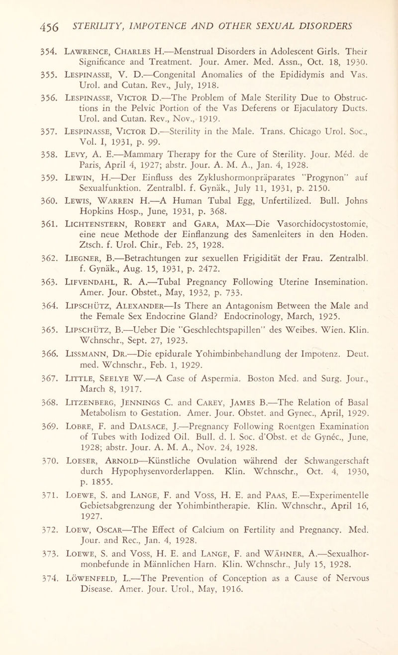 354. Lawrence, Charles H.—Menstrual Disorders in Adolescent Girls. Their Significance and Treatment. Jour. Amer. Med. Assn., Oct. 18, 1930. 355. Lespinasse, V. D.—Congenital Anomalies of the Epididymis and Vas. Urol, and Cutan. Rev., July, 1918. 356. Lespinasse, Victor D.—The Problem of Male Sterility Due to Obstruc¬ tions in the Pelvic Portion of the Vas Deferens or Ejaculatory Ducts. Urol, and Cutan. Rev., Nov., 1919. 357. Lespinasse, Victor D.—Sterility in the Male. Trans. Chicago Urol. Soc., Vol. I, 1931, p. 99. 358. Levy, A. E.—Mammary Therapy for the Cure of Sterility. Jour. Med. de Paris, April 4, 1927; abstr. Jour. A. M. A., Jan. 4, 1928. 359. Lewin, H.—Der Einfluss des Zyklushormonpraparates Progynon” auf Sexualfunktion. Zentralbl. f. Gynak., July 11, 1931, p. 2150. 360. Lewis, Warren EL—A Human Tubal Egg, Unfertilized. Bull. Johns Hopkins Hosp., June, 1931, p. 368. 361. Lichtenstern, Robert and Gara, Max—Die Vasorchidocystostomie, eine neue Methode der Einflanzung des Samenleiters in den Hoden. Ztsch. f. Urol. Chir., Feb. 25, 1928. 362. Liegner, B.—Betrachtungen zur sexuellen Frigiditat der Frau. Zentralbl. f. Gynak., Aug. 15, 1931, p. 2472. 363. Lifvendahl, R. A.—Tubal Pregnancy Following Uterine Insemination. Amer. Jour. Obstet., May, 1932, p. 733. 364. Lipschutz, Alexander—Is There an Antagonism Between the Male and the Female Sex Endocrine Gland? Endocrinology, March, 1925. 365. Lipschutz, B.—Ueber Die Geschlechtspapillen” des Weibes. Wien. Klin. Wchnschr., Sept. 27, 1923. 366. Lissmann, Dr.—Die epidurale Yohimbinbehandlung der Impotenz. Deut. med. Wchnschr., Feb. 1, 1929. 367. Little, Seelye W.—A Case of Aspermia. Boston Med. and Surg. Jour., March 8, 1917. 368. Litzenberg, Jennings C. and Carey, James B.—The Relation of Basal Metabolism to Gestation. Amer. Jour. Obstet. and Gynec., April, 1929. 369. Lobre, F. and Dalsace, J.—Pregnancy Following Roentgen Examination of Tubes with Iodized Oil. Bull. d. 1. Soc. d’Obst. et de Gynec., June, 1928; abstr. Jour. A. M. A., Nov. 24, 1928. 370. Loeser, Arnold—Kiinstliche Ovulation wahrend der Schwangerschaft durch Hypophysenvorderlappen. Klin. Wchnschr., Oct. 4, 1930, p. 1855. 371. Loewe, S. and Lange, F. and Voss, H. E. and Paas, E.—Experimentelle Gebietsabgrenzung der Yohimbintherapie. Klin. Wchnschr., April 16, 1927. 372. Loew, Oscar—The Effect of Calcium on Fertility and Pregnancy. Med. Jour, and Rec., Jan. 4, 1928. 373. Loewe, S. and Voss, H. E. and Lange, F. and Wahner, A.—Sexualhor- monbefunde in Mannlichen Harn. Klin. Wchnschr., July 15, 1928. 374. Lowenfeld, L.—The Prevention of Conception as a Cause of Nervous Disease. Amer. Jour. Urol., May, 1916.