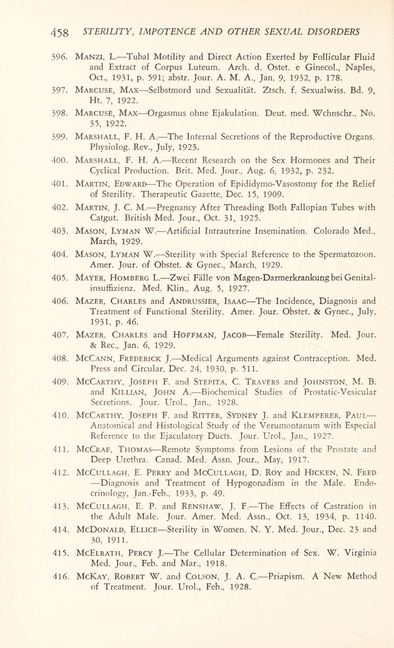 396. Manzi, L.—Tubal Motility and Direct Action Exerted by Follicular Fluid and Extract of Corpus Luteum. Arch. d. Ostet. e Ginecol., Naples, Oct., 1931, p. 591; abstr. Jour. A. M. A., Jan. 9, 1932, p. 178. 397. Marcuse, Max—Selbstmord und Sexualitat. Ztsch. f. Sexualwiss. Bd. 9, Ht. 7, 1922. 398. Marcuse, Max—Orgasmus ohne Ejakulation. Deut. med. Wchnschr., No. 35, 1922. 399. Marshall, F. H. A.—The Internal Secretions of the Reproductive Organs. Physiolog. Rev., July, 1923. 400. Marshall, F. H. A.—Recent Research on the Sex Hormones and Their Cyclical Production. Brit. Med. Jour., Aug. 6, 1932, p. 232. 401. Martin, Edward—The Operation of Epididymo-Vasostomy for the Relief of Sterility. Therapeutic Gazette, Dec. 15, 1909. 402. Martin, J. C. M.—Pregnancy After Threading Both Fallopian Tubes with Catgut. British Med. Jour., Oct. 31, 1925. 403. Mason, Lyman W.—Artificial Intrauterine Insemination. Colorado Med., March, 1929. 404. Mason, Lyman W.—Sterility with Special Reference to the Spermatozoon. Amer. Jour, of Obstet. & Gynec., March, 1929. 405. Mayer, Homberg L.—Zwei Falle von Magen-Darmerkrankungbei Genital- insuffizienz. Med. Klin., Aug. 5, 1927. 406. Mazer, Charles and Andrussier, Isaac—The Incidence, Diagnosis and Treatment of Functional Sterility. Amer. Jour. Obstet. & Gynec., July, 1931, p. 46. 407. Mazer, Charles and Hoffman, Jacob—Female Sterility. Med. Jour. & Rec., Jan. 6, 1929. 408. McCann, Frederick J.—Medical Arguments against Contraception. Med. Press and Circular, Dec. 24, 1930, p. 511. 409. McCarthy, Joseph F. and Stepita, C. Travers and Johnston, M. B. and Killian, John A.—Biochemical Studies of Prostatic-Vesicular Secretions. Jour. Urol., Jan., 1928. 410. McCarthy, Joseph F. and Ritter, Sydney J. and Klemperer, Paul— Anatomical and Histological Study of the Verumontanum with Especial Reference to the Ejaculatory Ducts. Jour. Urol., Jan., 1927. 411. McCrae, Thomas—Remote Symptoms from Lesions of the Prostate and Deep Urethra. Canad. Med. Assn. Jour., May, 1917. 412. McCullagh, E. Perry and McCullagh, D. Roy and Hicken, N. Fred —Diagnosis and Treatment of Hypogonadism in the Male. Endo¬ crinology, Jan.-Feb., 1933, p. 49. 413. McCullagh, E. P. and Renshaw, J. F.—The Effects of Castration in the Adult Male. Jour. Amer. Med. Assn., Oct. 13, 1934, p. 1140. 414. McDonald, Ellice—Sterility in Women. N. Y. Med. Jour., Dec. 23 and 30, 1911. 415. McElrath, Percy J.—The Cellular Determination of Sex. W. Virginia Med. Jour., Feb. and Mar., 1918. 416. McKay, Robert W. and Colson, J. A. C.—Priapism. A New Method of Treatment. Jour. Urol., Feb., 1928.