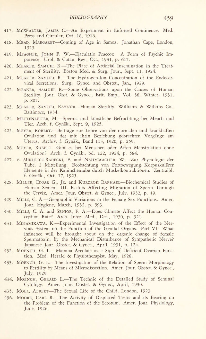 417. McWalter, James C.—An Experiment in Enforced Continence. Med. Press and Circular, Oct. 18, 1916. 418. Mead, Margaret—Coming of Age in Samoa. Jonathan Cape, London, 1929. 419. Meagher, John F. W.—Ejaculatio Praecox: A Form of Psychic Im¬ potence. Urol. & Cutan. Rev., Oct., 1931, p. 617. 420. Meaker, Samuel R.—The Place of Artificial Insemination in the Treat¬ ment of Sterility. Boston Med. & Surg. Jour., Sept. 11, 1924. 421. Meaker, Samuel R.—The Hydrogen-Ion Concentration of the Endocer- vical Secretions. Surg., Gynec. and Obstet., Jan., 1929. 422. Meaker, Samuel R.—Some Observations upon the Causes of Human Sterility. Jour. Obst. & Gynec., Brit. Emp., Vol. 38, Winter, 1931, p. 807. 423. Meaker, Samuel Raynor—Human Sterility. Williams & Wilkins Co., Baltimore, 1934. 424. Mettenleiter, M.—Sperma und kiinstliche Befruchtung bei Mench und Tier. Arch. f. Gynak., Sept. 9, 1925. 425. Meyer, Robert.—Beitrage zur Lehre von der normalen und krankhaften Ovulation und der mit ihrin Beziehung gebrachten Vorgange am Uterus. Archiv. f. Gynak., Band 113, 1920, p. 259. 426. Meyer, Robert—Gibt es bei Menschen oder Affen Menstruation ohne Ovulation? Arch. f. Gynak., bd. 122, 1924, p. 584. 427. v. Mikulicz-Radecki, F. and Nahmmacher, W.—Zur Physiologie der Tube. 2 Mitteilung. Beobachtung von Fortbewegung Korpuskularer Elemente in der Kaninchentube durch Muskelkontraktionen. Zentralbl. f. Gynak., Oct. 17, 1925. 428. Miller, Edgar G., Jr. and Kurzrok Raphael—Biochemical Studies of Human Semen. III. Factors Affecting Migration of Sperm Through the Cervix. Amer. Jour. Obstet. & Gynec., July, 1932, p. 19. 429. Mills, C. A.—Geographic Variations in the Female Sex Functions. Amer. Jour. Hygiene, March, 1932, p. 593. 430. Mills, C. A. and Senior, F. A.—Does Climate Affect the Human Con¬ ception Rate? Arch. Inter. Med., Dec., 1930, p. 921. 431. Minamikawa, K.—Experimental Investigation of the Effect of the Ner¬ vous System on the Function of the Genital Organs. Part VI. What influence will be brought about on the organic change of female Spermatoxin, by the Mechanical Disturbance of Sympathetic Nerve? Japanese Jour. Obstet. & Gynec., April, 1931, p. 124. 432. Moench, G. L.—Mamma Areolata as a Sign of Deficient Ovarian Func¬ tion. Med. Herald & Physiotherapist, May, 1928. 433. Moench, G. L.—The Investigation of the Relation of Sperm Morphology to Fertility by Means of Microdissection. Amer. Jour. Obstet. & Gynec., July, 1929. 434. Moench, Gerard L.—The Technic of the Detailed Study of Seminal Cytology. Amer. Jour. Obstet. & Gynec., April, 1930. 435. Moll, Albert—The Sexual Life of the Child. London, 1923. 436. Moore, Carl R.—The Activity of Displaced Testis and its Bearing on the Problem of the Function of the Scrotum. Amer. Jour. Physiology, June, 1926.