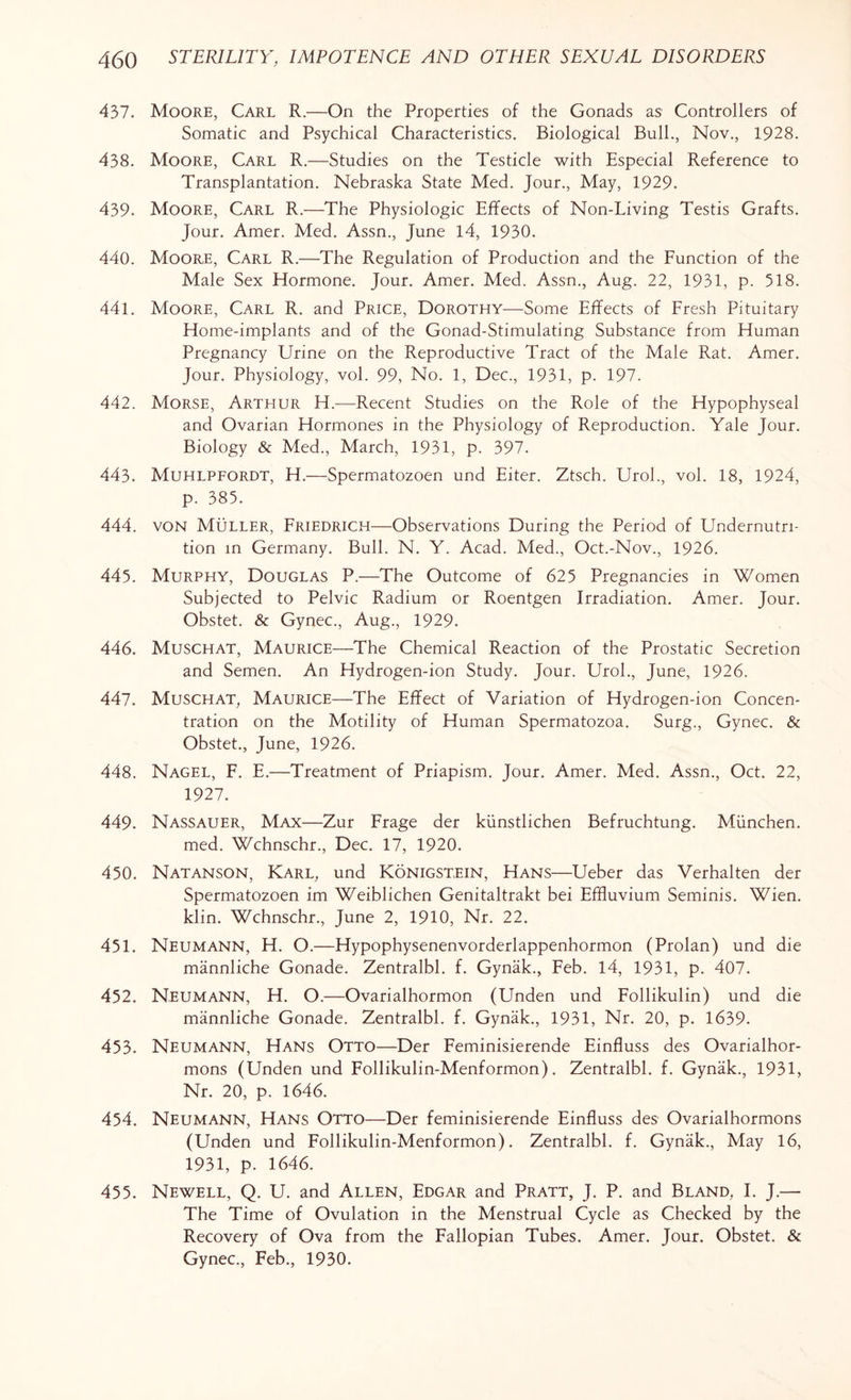 437. Moore, Carl R.—On the Properties of the Gonads as Controllers of Somatic and Psychical Characteristics. Biological Bull., Nov., 1928. 438. Moore, Carl R.—Studies on the Testicle with Especial Reference to Transplantation. Nebraska State Med. Jour., May, 1929. 439. Moore, Carl R.—The Physiologic Effects of Non-Living Testis Grafts. Jour. Amer. Med. Assn., June 14, 1930. 440. Moore, Carl R.—The Regulation of Production and the Function of the Male Sex Hormone. Jour. Amer. Med. Assn., Aug. 22, 1931, p. 518. 441. Moore, Carl R. and Price, Dorothy—Some Effects of Fresh Pituitary Home-implants and of the Gonad-Stimulating Substance from Human Pregnancy Urine on the Reproductive Tract of the Male Rat. Amer. Jour. Physiology, vol. 99, No. 1, Dec., 1931, p. 197. 442. Morse, Arthur H.—Recent Studies on the Role of the Hypophyseal and Ovarian Hormones in the Physiology of Reproduction. Yale Jour. Biology & Med., March, 1931, p. 397. 443. Muhlpfordt, H.—Spermatozoen und Eiter. Ztsch. Urol., vol. 18, 1924, p. 385. 444. von Muller, Friedrich—Observations During the Period of Undernutri- tion in Germany. Bull. N. Y. Acad. Med., Oct.-Nov., 1926. 445. Murphy, Douglas P.—The Outcome of 625 Pregnancies in Women Subjected to Pelvic Radium or Roentgen Irradiation. Amer. Jour. Obstet. & Gynec., Aug., 1929. 446. Muschat, Maurice—The Chemical Reaction of the Prostatic Secretion and Semen. An Hydrogen-ion Study. Jour. Urol., June, 1926. 447. Muschat, Maurice—The Effect of Variation of Hydrogen-ion Concen¬ tration on the Motility of Human Spermatozoa. Surg., Gynec. & Obstet., June, 1926. 448. Nagel, F. E.—Treatment of Priapism. Jour. Amer. Med. Assn., Oct. 22, 1927. 449. Nassauer, Max—Zur Frage der kiinstlichen Befruchtung. Miinchen. med. Wchnschr., Dec. 17, 1920. 450. Natanson, Karl, und Konigstein, Hans—Ueber das Verhalten der Spermatozoen im Weiblichen Genitaltrakt bei Effluvium Seminis. Wien, klin. Wchnschr., June 2, 1910, Nr. 22. 451. Neumann, H. O.—Hypophysenenvorderlappenhormon (Prolan) und die mannliche Gonade. Zentralbl. f. Gynak., Feb. 14, 1931, p. 407. 452. Neumann, H. O.—Ovarialhormon (Unden und Follikulin) und die mannliche Gonade. Zentralbl. f. Gynak., 1931, Nr. 20, p. 1639. 453. Neumann, Hans Otto—Der Feminisierende Einfluss des Ovarialhor- mons (Unden und Follikulin-Menformon). Zentralbl. f. Gynak., 1931, Nr. 20, p. 1646. 454. Neumann, Hans Otto—Der feminisierende Einfluss des Ovarialhormons (Unden und Follikulin-Menformon). Zentralbl. f. Gynak., May 16, 1931, p. 1646. 455. Newell, Q. U. and Allen, Edgar and Pratt, J. P. and Bland, I. J.— The Time of Ovulation in the Menstrual Cycle as Checked by the Recovery of Ova from the Fallopian Tubes. Amer. Jour. Obstet. & Gynec., Feb., 1930.