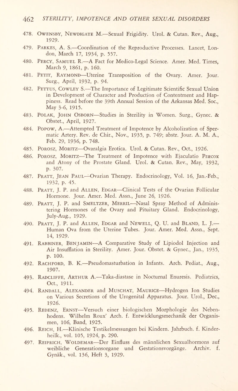 478. Owensby, Newdigate M.—Sexual Frigidity. Urol. & Cutan. Rev., Aug., 1929. 479. Parkes, A. S.—Coordination of the Reproductive Processes. Lancet, Lon¬ don, March 17, 1934, p. 557. 480. Percy, Samuel R.—A Fact for Medico-Legal Science. Amer. Med. Times, March 9, 1861, p. 160. 481. Petit, Raymond—Uterine Transposition of the Ovary. Amer. Jour. Surg., April, 1932, p. 94. 482. Pettus, Cowley S.—The Importance of Legitimate Scientific Sexual Union in Development of Character and Production of Contentment and Hap¬ piness. Read before the 39th Annual Session of the Arkansas Med. Soc., May 3-6, 1915. 483. Polak, John Osborn—Studies in Sterility in Women. Surg., Gynec. & Obstet., April, 1927. 484. Popow, A.—Attempted Treatment of Impotence by Alcoholization of Sper¬ matic Artery. Rev. de Chir., Nov., 1935, p. 749; abstr. Jour. A. M. A., Feb. 29, 1936, p. 748. 485. Porosz, Moritz—Ovaralgia Erotica. Urol. & Cutan. Rev., Oct., 1926. 486. Porosz, Moritz—The Treatment of Impotence with Ejaculatio Praecox and Atony of the Prostate Gland. Urol. & Cutan. Rev., May, 1932, p. 307. 487. Pratt, Jean Paul—Ovarian Therapy. Endocrinology, Vol. 16, Jan.-Feb., 1932, p. 45. 488. Pratt, J. P. and Allen, Edgar—Clinical Tests of the Ovarian Follicular Hormone. Jour. Amer. Med. Assn., June 26, 1926. 489. Pratt, J. P. and Smeltzer, Merril—Nasal Spray Method of Adminis¬ tering Hormones of the Ovary and Pituitary Gland. Endocrinology, July-Aug., 1929. 490. Pratt, J. P. and Allen, Edgar and Newell, Q. U. and Bland, L. J.— Human Ova from the Uterine Tubes. Jour. Amer. Med. Assn.. Sept. 14, 1929. 491. Rabbiner, Benjamin—A Comparative Study of Lipiodol Injection and Air Insufflation in Sterility. Amer. Jour. Obstet. & Gynec., Jan., 1935, p. 100. 492. Rachford, B. K.—Pseudomasturbation in Infants. Arch. Pediat., Aug., 1907. 493. Radcliffe, Arthur A.—Taka-diastase in Nocturnal Enuresis. Pediatrics, Oct., 1911. 494. Randall, Alexander and Muschat, Maurice—Hydrogen Ion Studies on Various Secretions of the Urogenital Apparatus. Jour. Urol., Dec., 1926. 495. Redenz, Ernst—Versuch einer biologischen Morphologie des Neben- hodens. Wilhelm Roux’ Arch. f. Entwicklungsmechanik der Organis- men, 106, Band, 1925. 496. Reich, H.—Klinische Testikelmessungen bei Kindern. Jahrbuch. f. Kinder- heilk., vol. 105, 1924, p. 290. 497. Reiprich, Woldemar—Der Einfluss des mannlichen Sexualhormons auf weibliche Generationsorgane und Gestationsvorgange. Archiv. f. Gynak., vol. 136, Heft 3, 1929.