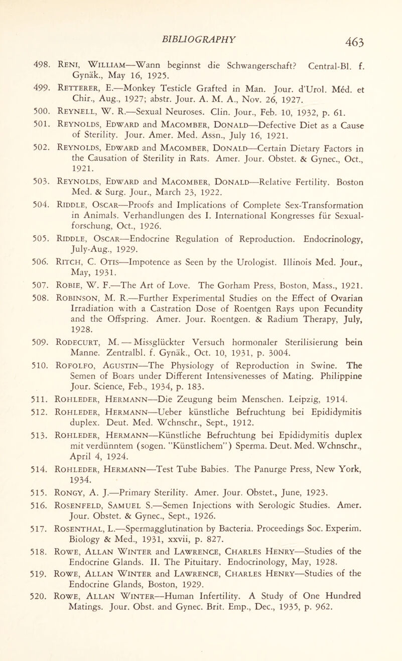 498. Reni, William—Warm beginnst die Schwangerschaft? Central-Bl. f. Gynak., May 16, 1925. 499. Retterer, E.—Monkey Testicle Grafted in Man. Jour. d’Urol. Med. et Chir., Aug., 1927; abstr. Jour. A. M. A., Nov. 26, 1927. 500. Reyn,ELL, W. R.—Sexual Neuroses. Clin. Jour., Feb. 10, 1932, p. 61. 501. Reynolds, Edward and Macomber, Donald—Defective Diet as a Cause of Sterility. Jour. Amer. Med. Assn., July 16, 1921. 502. Reynolds, Edward and Macomber, Donald—Certain Dietary Factors in the Causation of Sterility in Rats. Amer. Jour. Obstet. & Gynec., Oct., 1921. 503. Reynolds, Edward and Macomber, Donald—Relative Fertility. Boston Med. & Surg. Jour., March 23, 1922. 504. Riddle, Oscar—Proofs and Implications of Complete Sex-Transformation in Animals. Verhandlungen des I. International Kongresses fur Sexual- forschung, Oct., 1926. 505. Riddle, Oscar—Endocrine Regulation of Reproduction. Endocrinology, July-Aug., 1929. 506. Ritch, C. Otis—Impotence as Seen by the Urologist. Illinois Med. Jour., May, 1931. 507. Robie, W. F.—The Art of Love. The Gorham Press, Boston, Mass., 1921. 508. Robinson, M. R.—Further Experimental Studies on the Effect of Ovarian Irradiation with a Castration Dose of Roentgen Rays upon Fecundity and the Offspring. Amer. Jour. Roentgen. & Radium Therapy, July, 1928. 509. Rodecurt, M. — Missgluckter Versuch hormonaler Sterilisierung bein Manne. Zentralbl. f. Gynak., Oct. 10, 1931, p. 3004. 510. Rofolfo, Agustin—The Physiology of Reproduction in Swine. The Semen of Boars under Different Intensivenesses of Mating. Philippine Jour. Science, Feb., 1934, p. 183. 511. Rohleder, Hermann—Die Zeugung beim Menschen. Leipzig, 1914. 512. Rohleder, Hermann—Ueber kiinstliche Befruchtung bei Epididymitis duplex. Deut. Med. Wchnschr., Sept., 1912. 513. Rohleder, Hermann—Kiinstliche Befruchtung bei Epididymitis duplex mit verdiinntem (sogen. Kiinstlichem”) Sperma. Deut. Med. Wchnschr., April 4, 1924. 514. Rohleder, Hermann—Test Tube Babies. The Panurge Press, New York, 1934. 515. Rongy, A. J.—Primary Sterility. Amer. Jour. Obstet., June, 1923. 516. Rosenfeld, Samuel S.—Semen Injections with Serologic Studies. Amer. Jour. Obstet. & Gynec., Sept., 1926. 517. Rosenthal, L.—Spermagglutination by Bacteria. Proceedings Soc. Experim. Biology & Med., 1931, xxvii, p. 827. 518. Rowe, Allan Winter and Lawrence, Charles Henry—Studies of the Endocrine Glands. II. The Pituitary. Endocrinology, May, 1928. 519. Rowe, Allan Winter and Lawrence, Charles Henry—Studies of the Endocrine Glands, Boston, 1929. 520. Rowe, Allan Winter—Human Infertility. A Study of One Hundred Matings. Jour. Obst. and Gynec. Brit. Emp., Dec., 1935, p. 962.