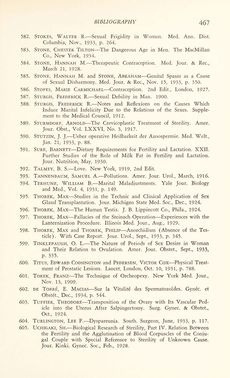 582. Stokes, Walter R.—Sexual Frigidity in Women. Med. Ann. Dist. Columbia, Nov., 1933, p. 264. 583. Stone, Chester Tilton—The Dangerous Age in Men. The MacMillan Co., New York, 1934. 584. Stone, Hannah M.—Therapeutic Contraception. Med. Jour. & Rec., March 21, 1928. 585. Stone, Hannah M. and Stone, Abraham—Genital Spasm as a Cause of Sexual Disharmony. Med. Jour. & Rec., Nov. 15, 1933, p. 350. 586. Stopes, Marie Carmichael—Contraception. 2nd Edit., London, 1927. 587. Sturgis, Frederick R.—Sexual Debility in Man. 1900. 588. Sturgis, Frederick R.—Notes and Reflexions on the Causes Which Induce Marital Infelicity Due to the Relations of the Sexes. Supple¬ ment to the Medical Council, 1912. 589. Sturmdorf, Arnold—The Cervicoplastic Treatment of Sterility. Amer. Jour. Obst., Vol. LXXVI, No. 3, 1917. 590. Stutzin, J. J.—Ueber operative Heilbarkeit der Azoospermie. Med. Welt., Jan. 21, 1933, p. 88. 591. Sure, Barnett—Dietary Requirements for Fertility and Lactation. XXII. Further Studies of the Role of Milk Fat in Fertility and Lactation. Jour. Nutrition, May, 1930. 592. Talmey, B. S.—Love. New York, 1919, 2nd Edit. 593. Tannenbaum, Samuel A.—Pollutions. Amer. Jour. Urol., March, 1916. 594. Terhune, William B.—Marital Maladjustments. Yale Jour. Biology and Med., Vol. 4, 1931, p. 149. 595. Thorek, Max—Studies in the Technic and Clinical Application of Sex Gland Transplantation. Jour. Michigan State Med. Soc., Dec., 1924. 596. Thorek, Max—The Human Testis. J. B. Lippincott Co., Phila., 1924. 597. Thorek, Max—Fallacies of the Steinach Operation—Experiences with the Lanternization Procedure. Illinois Med. Jour., Aug., 1929. 598. Thorek, Max and Thorek, Philip—Anorchidism (Absence of the Tes¬ ticle). With Case Report. Jour. Urol., Sept., 1933, p. 345. 599. Tinklepaugh, O. L.—The Nature of Periods of Sex Desire in Woman and Their Relation to Ovulation. Amer. Jour. Obstet., Sept., 1933, p. 335. 600. Titus, Edward Codsington and Pedersen, Victor Cox—Physical Treat¬ ment of Prostatic Lesions. Lancet, London, Oct. 10, 1931, p. 788. 601. Torek, Franz—The Technique of Orcheopexy. New York Med. Jour., Nov. 13, 1909. 602. de Torre, E. Macias—Sur la Vitalite des Spermatozoides. Gynec. et Obstet., Dec., 1934, p. 544. 603. Tuffier, Theodore—Transposition of the Ovary with Its Vascular Ped¬ icle into the Uterus After Salpingectomy. Surg. Gynec. & Obstet., Oct., 1924. 604. Turlington, Lee F.—Dyspareunia. South. Surgeon, June, 1933, p. 117. 605. Uchigaki, Sh.—Biological Research of Sterility, Part IV. Relation Between the Fertility and the Agglutination of Blood Corpuscles of the Conju¬ gal Couple with Special Reference to Sterility of Unknown Cause. Jour. Kinki. Gynec. Soc., Feb., 1928.