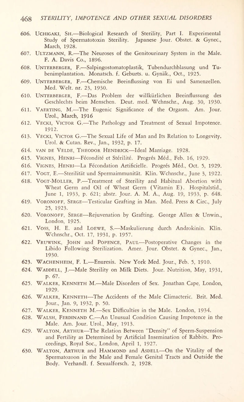 606. Uchigaki, Sh.—Biological Research of Sterility, Part I. Experimental Study of Spermatotoxin Sterility. Japanese Jour. Obstet. & Gynec., March, 1928. 607. ULTZMANN, R.—The Neuroses of the Genitourinary System in the Male. F. A. Davis Co., 1896. 608. Unterberger, F.—Salpingostomatoplastik, Tubendurchblasung und Tu- benimplantation. Monatsch. f. Geburts. u. Gynak, Oct., 1925. 609. Unterberger, F.—Chemische Beeinflussing von Ei und Samenzellen. Med. Welt. nr. 23, 1930. 610. Unterberger, F.—Das Problem der willkiirlichen Beeinflussung des Geschlechts beim Menschen. Deut. med. Wchnschr., Aug. 30, 1930. 611. Vaerting, M.—The Eugenic Significance of the Orgasm. Am. Tour. Urol, March, 1916 612. Vecki, Victor G.—The Pathology and Treatment of Sexual Impotence. 1912. 613. Vecki, Victor G.—The Sexual Life of Man and Its Relation to Longevity. Urol. & Cutan. Rev, Jan, 1932, p. 17. 614. van de Velde, Theodor Hendrick—Ideal Marriage. 1928. 615. Vignes, Henri—Fecondite et Sterilite. Progres Med, Feb. 16, 1929. 616. Vignes, Henri—La Fecondation Artificielle. Progres Med, Oct. 5, 1929. 617. Vogt, E.—Sterilitat und Spermaimmunitat. Klin. Wchnschr, June 3, 1922. 618. Vogt-Moller, P.—Treatment of Sterility and Habitual Abortion with Wheat Germ and Oil of Wheat Germ (Vitamin E). Hospitalstid, June 1, 1933, p. 621; abstr. Jour. A. M. A, Aug. 19, 1933, p. 648. 619- Voronoff, Serge—Testicular Grafting in Man. Med. Press & Circ, July 25, 1923. 620. Voronoff, Serge—Rejuvenation by Grafting. George Allen & Unwin, London, 1925. 621. Voss, H. E. and Loewe, S.—Maskulierung durch Androkinin. Klin. Wchnschr, Oct. 17, 1931, p. 1957. 622. Vruwink, John and Popence, Paul—Postoperative Changes in the Libido Following Sterilization. Amer. Jour. Obstet. & Gynec, Jan, 1930. 623. Wachenheim, F. L.—Enuresis. New York Med. Jour, Feb. 5, 1910. 624. Waddell, J.—Male Sterility on Milk Diets. Jour. Nutrition, May, 1931, p. 67. 625. Walker, Kenneth M.—Male Disorders of Sex. Jonathan Cape, London, 1929. 626. Walker, Kenneth—The Accidents of the Male Climacteric. Brit. Med. Jour, Jan. 9, 1932, p. 50. 627. Walker, Kenneth M.—Sex Difficulties in the Male. London, 1934. 628. Walsh, Ferdinand C.—An Unusual Condition Causing Impotence in the Male. Am. Jour. Urol, May, 1913. 629. Walton, Arthur—The Relation Between Density” of Sperm-Suspension and Fertility as Determined by Artificial Insemination of Rabbits. Pro¬ ceedings, Royal Soc, London, April 1, 1927. 630. Walton, Arthur and Hammond and Asdell—On the Vitality of the Spermatozoon in the Male and Female Genital Tracts and Outside the Body. Verhandl. f. Sexualforsch. 2, 1928.