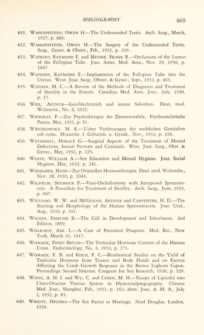 631. Wangensteen, Owen H.—The Undescended Testis. Arch. Surg., March, 1927, p. 663. 632. Wangensteen, Owen H.—The Surgery of the Undescended Testis. Surg., Gynec. & Obstet., Feb., 1932, p. 219. 633. Watkins, Raymond E. and Menne, Frank R.—Occlusions of the Lumen of the Fallopian Tube. Jour. Amer. Med. Assn., Nov. 29, 1930, p. 1647. 634. Watkins, Raymond E.—Implantation of the Fallopian Tube into the Uterus. West. Jour. Surg., Obstet. & Gynec., Sept., 1932, p. 463. 635. Watson, M. C.—A Review of the Methods of Diagnosis and Treatment of Sterility in the Female. Canadian Med. Assn. Jour., July, 1930, p. 17. 636. Weil, Arthur—Geschlechtstrieb und innere Sekretion. Deut. med. Wchnschr., No. 6, 1922. 637. Wengraf, F.—Zur Psychotherapie der Dysmenorrhoe. Psychoanalytische Praxis, May, 1931, p. 91. 638. Wenzkowsky, M. K.—Ueber Verletzungen der weiblichen Genitalien sub coitu. Monatshr. f. Geburtsh. u. Gynak., Nov., 1932, p. 438. 639. Wetherill, Horace G.—Surgical Aspects of the Treatment of Mental Defectives, Sexual Perverts and Criminals. West. Jour. Surg., Obst. & Gynec., May, 1932, p. 225. 640. White, William A.—Sex Education and Mental Hygiene. Jour. Social Hygiene, May, 1933, p. 241. 641. Wiesbader, Hans—Zur Ovariellen Hormontherapie. Deut. med. Wchnschr., Nov. 28, 1930, p. 2043. 642. Wilhelm, Seymour F.—Vaso-Orchidostomy with Interposed Spermato¬ cele: A Procedure for Treatment of Sterility. Arch. Surg., June, 1935, p. 967. 643. Williams, W. W. and McGugan, Arthur and Carp,enter, H. D.—The Staining and Morphology of the Human Spermatozoon. Jour. Urol., Aug., 1934, p. 201. 644. Wilson, Edmund B.—The Cell in Development and Inheritance. 2nd Edition, 1899. 645. Wolbarst, Abr. L.—A Case of Persistent Priapism. Med. Rec., New York, March 31, 1917. 646. Womack, Ennis Bryan—The Testicular Hormone Content of the Human Urine. Endocrinology, No. 3, 1932, p. 273. 647. Womack, E. B. and Koch, F. C.—Biochemical Studies on the Yield of Testicular Hormone from Tissues and Body Fluids and on Factors Affecting the Comb Growth Response in the Brown Leghorn Capon. Proceedings Second Internat. Congress for Sex Research, 1930, p. 329. 648. Wong, A. H. I. and Wu, C. and Chien, M. H.—Escape of Lipiodol into Utero-Ovarian Venous System in Hysterosalpingography. Chinese Med. Jour., Shanghai, Feb., 1932, p. 162; abstr. Jour. A. M. A., July 2, 1932, p. 85. 649. Wright, Helena—The Sex Factor in Marriage. Noel Douglas, London, 1930.