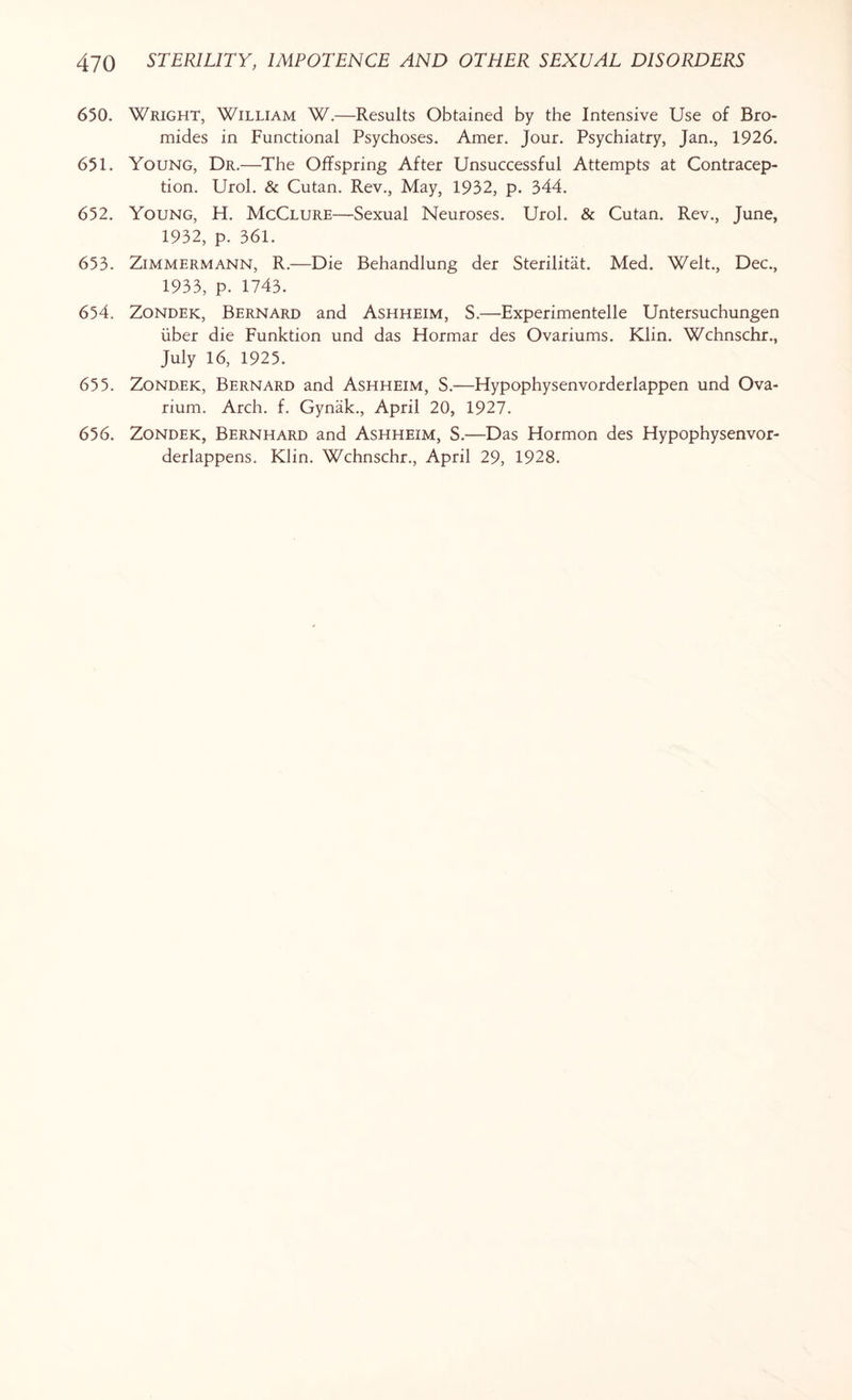 650. Wright, William W.—Results Obtained by the Intensive Use of Bro¬ mides in Functional Psychoses. Amer. Jour. Psychiatry, Jan., 1926. 651. Young, Dr.—The Offspring After Unsuccessful Attempts at Contracep¬ tion. Urol. & Cutan. Rev., May, 1932, p. 344. 652. Young, H. McClure—Sexual Neuroses. Urol. & Cutan. Rev., June, 1932, p. 361. 653. Zimmermann, R.—Die Behandlung der Sterilitat. Med. Welt., Dec., 1933, p. 1743. 654. Zondek, Bernard and Ashheim, S.—Experimented Untersuchungen iiber die Funktion und das Hormar des Ovariums. Klin. Wchnschr., July 16, 1925. 655. Zondek, Bernard and Ashheim, S.—Hypophysenvorderlappen und Ova¬ rium. Arch. f. Gynak., April 20, 1927. 656. Zondek, Bernhard and Ashheim, S.—Das Flormon des Hypophysenvor- derlappens. Klin. Wchnschr., April 29, 1928.