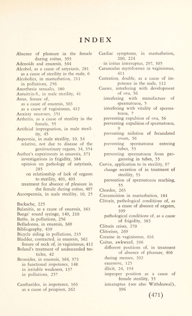 INDEX Absence of pleasure in the female during coitus, 393 Adenoids and enuresis, 364 Alcohol, as a cause of satyriasis, 281 as a cause of sterility in the male, 6 Alcoholics, in masturbation, 211 in pollutions, 2 56 Anesthesia sexualis, 380 Antuitrin-S., in male sterility, 41 Anus, fissure of, as a cause of enuresis, 363 as a cause of vaginismus, 412 Anxiety neuroses, 351 Arthritis, as a cause of sterility in the female, 55 Artificial impregnation, in male steril¬ ity, 45 Aspermia, in male sterility, 10, 34 relative, not due to disease of the genitourinary organs, 34, 354 Author’s experiments in enuresis, 371 investigations in frigidity, 384 opinion on pathology of satyriasis, 285 on relationship of lack of orgasm to sterility, 401, 403 treatment for absence of pleasure in the female during coitus, 407 Azoospermia, in male sterility, 10, 25 Backache, 225 Balanitis, as a cause of enuresis, 363 Bangs’ sound syringe, 149, 210 Baths, in pollutions, 256 Belladonna, in enuresis, 369 Bibliography, 439 Bicycle riding in pollutions, 235 Bladder, contracted, in enuresis, 362 fissure of neck of, in vaginismus, 412 Boland’s treatment of undescended tes¬ ticles, 42 Bromides, in enuresis, 364, 373 in functional impotence, 148 in irritable weakness, 137 in pollutions, 257 Cantharides, in impotence, 163 as a cause of priapism, 262 Cardiac symptoms, in masturbation, 200, 224 in coitus interruptus, 297, 305 Carunculae myrtiformes in vaginismus, 411 Castration, double, as a cause of im¬ potence in the male, 112 Causes, interfering with development of ova, 56 interfering with manufacture of spermatozoa, 5 interfering with vitality of sperma¬ tozoa, 7 preventing expulsion of ova, 56 preventing expulsion of spermatozoa, 9 preventing nidation of fecundated ovum, 56 preventing spermatozoa entering tubes, 53 preventing spermatozoa from pro¬ gressing in tubes, 55 Cervix, application to in sterility, 97 change secretion of in treatment of sterility, 53 prevention of spermatozoa reaching, 55 Chordee, 263 Circumcision in masturbation, 184 Clitoris, pathological conditions of, as a cause of absence of orgasm, 399 pathological conditions of, as a cause of frigidity, 383 Clitoris crises, 270 Clitorism, 269 Cocaine in vaginismus, 416 Coitus, awkward, 396 different positions of, in treatment of absence of pleasure, 406 during menses, 392 excessive, 125 illicit, 24, 194 improper position as a cause of female sterility, 55 interruptus (see also Withdrawal), 396