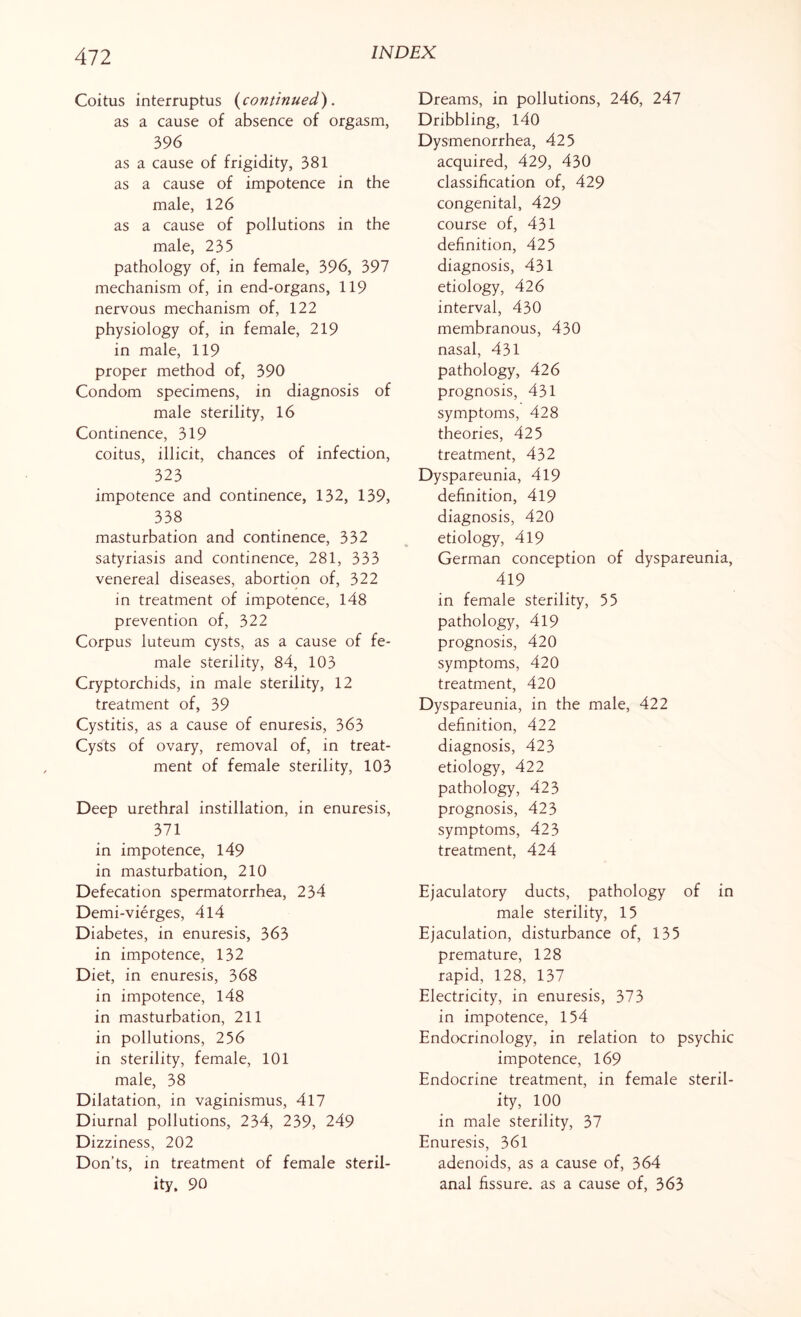 All Coitus interruptus {continued). as a cause of absence of orgasm, 396 as a cause of frigidity, 381 as a cause of impotence in the male, 126 as a cause of pollutions in the male, 235 pathology of, in female, 396, 397 mechanism of, in end-organs, 119 nervous mechanism of, 122 physiology of, in female, 219 in male, 119 proper method of, 390 Condom specimens, in diagnosis of male sterility, 16 Continence, 319 coitus, illicit, chances of infection, 323 impotence and continence, 132, 139, 338 masturbation and continence, 332 satyriasis and continence, 281, 333 venereal diseases, abortion of, 322 in treatment of impotence, 148 prevention of, 322 Corpus luteum cysts, as a cause of fe¬ male sterility, 84, 103 Cryptorchids, in male sterility, 12 treatment of, 39 Cystitis, as a cause of enuresis, 363 Cysts of ovary, removal of, in treat¬ ment of female sterility, 103 Deep urethral instillation, in enuresis, 371 in impotence, 149 in masturbation, 210 Defecation spermatorrhea, 234 Demi-vierges, 414 Diabetes, in enuresis, 363 in impotence, 132 Diet, in enuresis, 368 in impotence, 148 in masturbation, 211 in pollutions, 256 in sterility, female, 101 male, 38 Dilatation, in vaginismus, 417 Diurnal pollutions, 234, 239, 249 Dizziness, 202 Don’ts, in treatment of female steril¬ ity. 90 Dreams, in pollutions, 246, 247 Dribbling, 140 Dysmenorrhea, 425 acquired, 429, 430 classification of, 429 congenital, 429 course of, 431 definition, 425 diagnosis, 431 etiology, 426 interval, 430 membranous, 430 nasal, 431 pathology, 426 prognosis, 431 symptoms, 428 theories, 425 treatment, 432 Dyspareunia, 419 definition, 419 diagnosis, 420 etiology, 419 German conception of dyspareunia, 419 in female sterility, 55 pathology, 419 prognosis, 420 symptoms, 420 treatment, 420 Dyspareunia, in the male, 422 definition, 422 diagnosis, 423 etiology, 422 pathology, 423 prognosis, 423 symptoms, 423 treatment, 424 Ejaculatory ducts, pathology of in male sterility, 15 Ejaculation, disturbance of, 135 premature, 128 rapid, 128, 137 Electricity, in enuresis, 373 in impotence, 154 Endocrinology, in relation to psychic impotence, 169 Endocrine treatment, in female steril¬ ity, 100 in male sterility, 37 Enuresis, 361 adenoids, as a cause of, 364 anal fissure, as a cause of, 363
