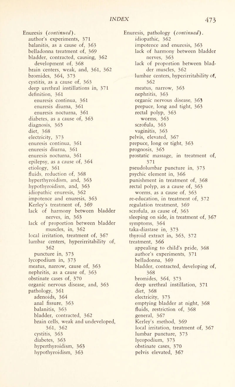Enuresis (continued). author’s experiments, 371 balanitis, as a cause of, 363 belladonna treatment of, 369 bladder, contracted, causing, 362 development of, 368 brain centers, weak, and, 361, 362 bromides, 364, 373 cystitis, as a cause of, 363 deep urethral instillations in, 371 definition, 361 enuresis continua, 361 enuresis diurna, 361 enuresis nocturna, 361 diabetes, as a cause of, 363 diagnosis, 365 diet, 368 electricity, 373 enuresis continua, 361 enuresis diurna, 361 enuresis nocturna, 361 epilepsy, as a cause of, 364 etiology, 361 fluids, reduction of, 368 hyperthyroidism, and, 363 hypothyroidism, and, 363 idiopathic enuresis, 362 impotence and enuresis, 363 Kerley’s treatment of, 369 lack of harmony between bladder nerves, in, 363 lack of proportion between bladder muscles, in, 362 local irritation, treatment of, 367 lumbar centers, hyperirritability of, 362 puncture in, 373 lycopodium in, 373 meatus, narrow, cause of, 363 nephritis, as a cause of, 363 obstinate cases of, 370 organic nervous disease, and, 363 pathology, 361 adenoids, 364 anal fissure, 363 balanitis, 363 bladder, contracted, 362 brain cells, weak and undeveloped, 361, 362 cystitis, 363 diabetes, 363 hyperthyroidism, 363 hypothyroidism, 363 Enuresis, pathology (continued). idiopathic, 362 impotence and enuresis, 363 lack of harmony between bladder nerves, 363 lack of proportion between blad¬ der muscles, 362 lumbar centers, hyperirritability of, 362 meatus, narrow, 363 nephritis, 363 organic nervous disease, 363 prepuce, long and tight, 363 rectal polyp, 363 worms, 363 scrofula, 363 vaginitis, 363 pelvis, elevated, 367 prepuce, long or tight, 363 prognosis, 365 prostatic massage, in treatment of, 371 pseudolumbar puncture in, 373 psychic element in, 366 punishment in treatment of, 368 rectal polyp, as a cause of, 363 worms, as a cause of, 363 re-education, in treatment of, 372 regulation treatment, 369 scrofula, as cause of, 363 sleeping on side, in treatment of, 367 symptoms, 364 taka-diastase in, 373 thyroid extract in, 363, 372 treatment, 366 appealing to child’s pride, 368 author’s experiments, 371 belladonna, 369 bladder, contracted, developing of, 368 bromides, 364, 373 deep urethral instillation, 371 diet, 368 electricity, 373 emptying bladder at night, 368 fluids, restriction of, 368 general, 367 Kerley’s method, 369 local irritation, treatment of, 367 lumbar puncture, 373 lycopodium, 373 obstinate cases, 370 pelvis elevated, 367