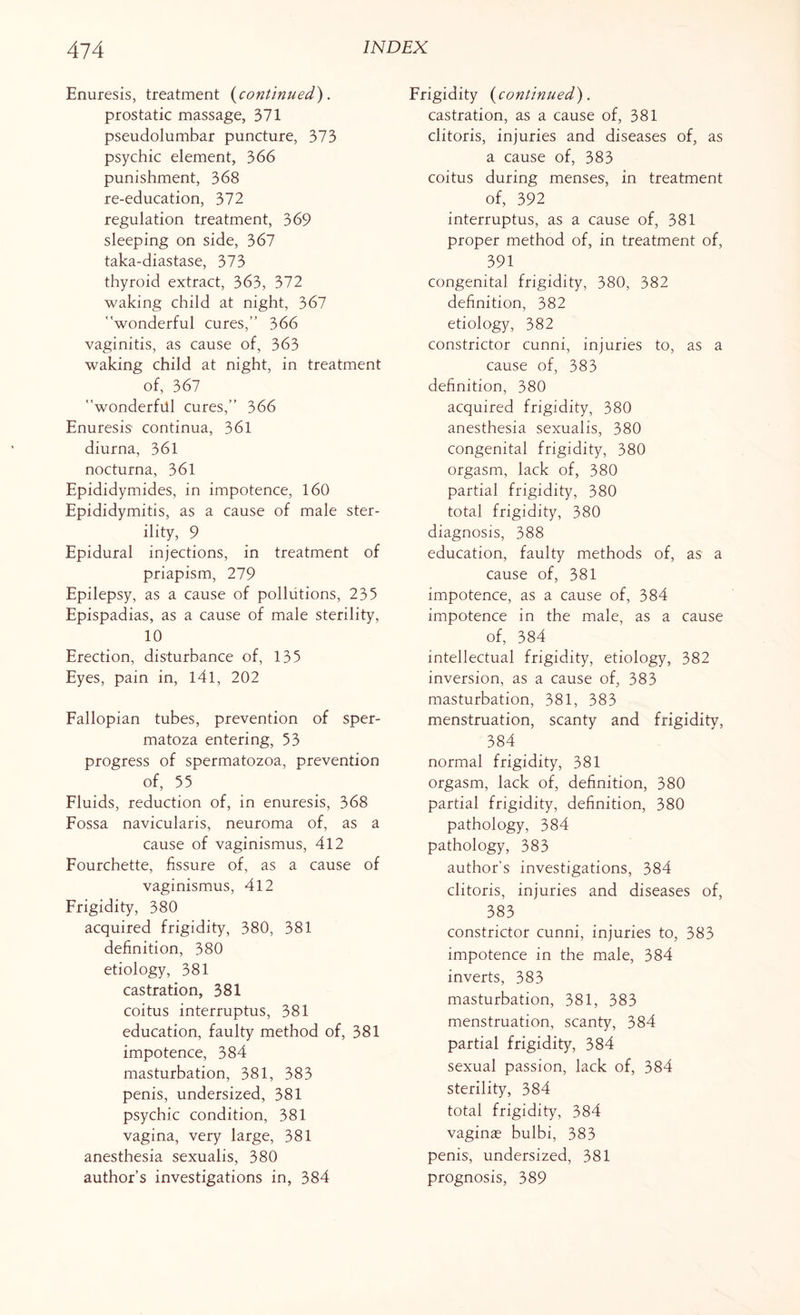Enuresis, treatment (continued). prostatic massage, 371 pseudolumbar puncture, 373 psychic element, 366 punishment, 368 re-education, 372 regulation treatment, 369 sleeping on side, 367 taka-diastase, 373 thyroid extract, 363, 372 waking child at night, 367 wonderful cures,” 366 vaginitis, as cause of, 363 waking child at night, in treatment of, 367 wonderful cures,” 366 Enuresis continua, 361 diurna, 361 nocturna, 361 Epididymides, in impotence, 160 Epididymitis, as a cause of male ster¬ ility, 9 Epidural injections, in treatment of priapism, 279 Epilepsy, as a cause of pollutions, 235 Epispadias, as a cause of male sterility, 10 Erection, disturbance of, 135 Eyes, pain in, 141, 202 Fallopian tubes, prevention of sper- matoza entering, 53 progress of spermatozoa, prevention of, 55 Fluids, reduction of, in enuresis, 368 Fossa navicularis, neuroma of, as a cause of vaginismus, 412 Fourchette, fissure of, as a cause of vaginismus, 412 Frigidity, 380 acquired frigidity, 380, 381 definition, 380 etiology, 381 castration, 381 coitus interruptus, 381 education, faulty method of, 381 impotence, 384 masturbation, 381, 383 penis, undersized, 381 psychic condition, 381 vagina, very large, 381 anesthesia sexualis, 380 author’s investigations in, 384 Frigidity (continued). castration, as a cause of, 381 clitoris, injuries and diseases of, as a cause of, 383 coitus during menses, in treatment of, 392 interruptus, as a cause of, 381 proper method of, in treatment of, 391 congenital frigidity, 380, 382 definition, 382 etiology, 382 constrictor cunni, injuries to, as a cause of, 383 definition, 380 acquired frigidity, 380 anesthesia sexualis, 380 congenital frigidity, 380 orgasm, lack of, 380 partial frigidity, 380 total frigidity, 380 diagnosis, 388 education, faulty methods of, as a cause of, 381 impotence, as a cause of, 384 impotence in the male, as a cause of, 384 intellectual frigidity, etiology, 382 inversion, as a cause of, 383 masturbation, 381, 383 menstruation, scanty and frigidity, 384 normal frigidity, 381 orgasm, lack of, definition, 380 partial frigidity, definition, 380 pathology, 384 pathology, 383 author’s investigations, 384 clitoris, injuries and diseases of, 383 constrictor cunni, injuries to, 383 impotence in the male, 384 inverts, 383 masturbation, 381, 383 menstruation, scanty, 384 partial frigidity, 384 sexual passion, lack of, 384 sterility, 384 total frigidity, 384 vaginas bulbi, 383 penis, undersized, 381 prognosis, 389