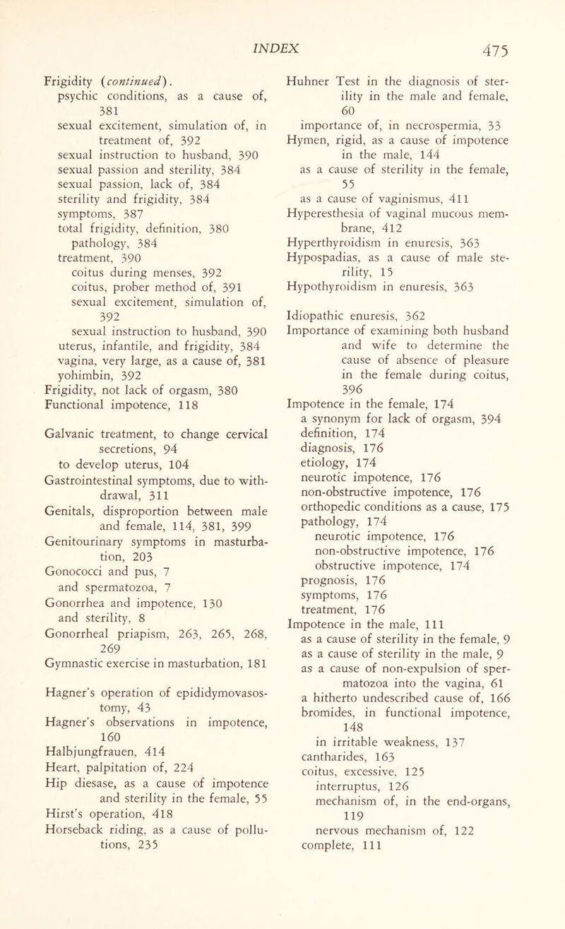 Frigidity (continued). psychic conditions, as a cause of, 381 sexual excitement, simulation of, in treatment of, 392 sexual instruction to husband, 390 sexual passion and sterility, 384 sexual passion, lack of, 384 sterility and frigidity, 384 symptoms, 387 total frigidity, definition, 380 pathology, 384 treatment, 390 coitus during menses, 392 coitus, prober method of, 391 sexual excitement, simulation of, 392 sexual instruction to husband, 390 uterus, infantile, and frigidity, 384 vagina, very large, as a cause of, 381 yohimbin, 392 Frigidity, not lack of orgasm, 380 Functional impotence, 118 Galvanic treatment, to change cervical secretions, 94 to develop uterus, 104 Gastrointestinal symptoms, due to with¬ drawal, 311 Genitals, disproportion between male and female, 114, 381, 399 Genitourinary symptoms in masturba¬ tion, 203 Gonococci and pus, 7 and spermatozoa, 7 Gonorrhea and impotence, 130 and sterility, 8 Gonorrheal priapism, 263, 265, 268, 269 Gymnastic exercise in masturbation, 181 Hagner’s operation of epididymovasos- tomy, 43 Hagner’s observations in impotence, 160 Halbjungfrauen, 4l4 Heart, palpitation of, 224 Hip diesase, as a cause of impotence and sterility in the female, 55 Hirst’s operation, 418 Horseback riding, as a cause of pollu¬ tions, 235 Huhner Test in the diagnosis of ster¬ ility in the male and female, 60 importance of, in necrospermia, 33 Hymen, rigid, as a cause of impotence in the male, 144 as a cause of sterility in the female, 55 as a cause of vaginismus, 411 Hyperesthesia of vaginal mucous mem¬ brane, 412 Hyperthyroidism in enuresis, 363 Hypospadias, as a cause of male ste¬ rility, 15 Hypothyroidism in enuresis, 363 Idiopathic enuresis, 362 Importance of examining both husband and wife to determine the cause of absence of pleasure in the female during coitus, 396 Impotence in the female, 174 a synonym for lack of orgasm, 394 definition, 174 diagnosis, 176 etiology, 174 neurotic impotence, 176 non-obstructive impotence, 176 orthopedic conditions as a cause, 175 pathology, 174 neurotic impotence, 176 non-obstructive impotence, 176 obstructive impotence, 174 prognosis, 176 symptoms, 176 treatment, 176 Impotence in the male, 111 as a cause of sterility in the female, 9 as a cause of sterility in the male, 9 as a cause of non-expulsion of sper¬ matozoa into the vagina, 61 a hitherto undescribed cause of, 166 bromides, in functional impotence, 148 in irritable weakness, 137 cantharides, 163 coitus, excessive, 125 interruptus, 126 mechanism of, in the end-organs, 119 nervous mechanism of, 122 complete, 111