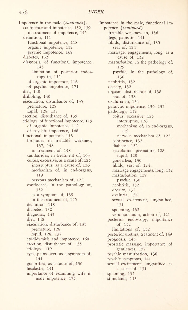 Impotence in the male (continued). continence and impotence, 132, 139 in treatment of impotence, 145 definition, 111 functional impotence, 118 organic impotence, 112 psychic impotence, 168 diabetes, 132 diagnosis, of functional impotence, 143 limitation of posterior endos¬ copy in, 152 of organic impotence, 116 of psychic impotence, 171 diet, 148 dribbling, 140 ejaculation, disturbance of, 135 premature, 128 rapid, 128, 137 erection, disturbance of, 135 etiology, of functional impotence, 119 of organic impotence, 112 of psychic impotence, 168 functional impotence, 118 bromides in irritable weakness, 137, 148 in treatment of, 148 cantharides, in treatment of, 163 coitus, excessive, as a cause of, 125 interruptus, as a cause of, 126 mechanism of, in end-organs, 119 nervous mechanism of, 122 continence, in the pathology of, 132 as a symptom of, 139 in the treatment of, 145 definition, 118 diabetes, 132 diagnosis, 143 diet, 148 ejaculation, disturbance of, 135 premature, 128 rapid, 128, 137 epididymitis and impotence, 160 erection, disturbance of, 135 etiology, 119 eyes, pains over, as a symptom of, 141 gonorrhea, as a cause of, 130 headache, l4l importance of examining wife in male impotence, 175 Impotence in the male, functional im¬ potence (continued). irritable weakness in, 136 legs, pains in, l4l libido, disturbance of, 135 seat of, 124 marriage, engagements, long, as a cause of, 132 masturbation, in the pathology of, 129 psychic, in the pathology of, 130 nephritis, 132 obesity, 132 orgasm, disturbance of, 138 seat of, 138 oxaluria in, 134 paralytic impotence, 136, 137 pathology, 119 coitus, excessive, 125 interruptus, 126 mechanism of, in end-organs, 119 nervous mechanism of, 122 continence, 132 diabetes, 132 ejaculation, premature, 128 rapid, 128 gonorrhea, 130 libido, seat of, 124 marriage engagements, long, 132 masturbation, 129 psychic, 130 nephritis, 132 obesity, 132 oxaluria, 134 sexual excitement, ungratified, 131 spooning, 132 verumontanum, action of, 121 posterior endoscopy, importance of, 152 limitations of, 152 posterior urethra, treatment of, 149 prognosis, 143 prostatic massage, importance of gentleness, 152 psychic masturbation, 130 psychic symptoms, 141 sexual excitements, ungratified, as a cause of, 131 spooning, 132 stimulants, 153