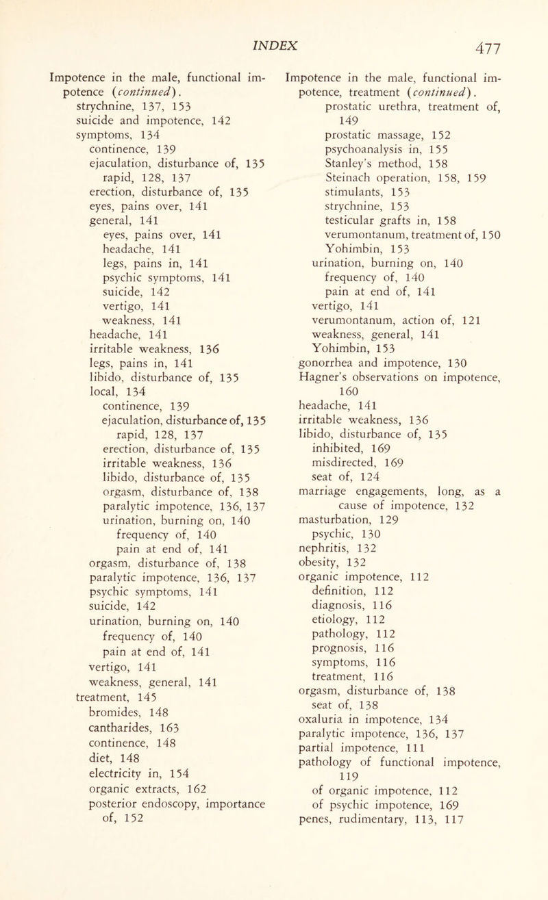 Impotence in the male, functional im¬ potence (continued). strychnine, 137, 153 suicide and impotence, 142 symptoms, 134 continence, 139 ejaculation, disturbance of, 135 rapid, 128, 137 erection, disturbance of, 135 eyes, pains over, 141 general, 141 eyes, pains over, 141 headache, 141 legs, pains in, 141 psychic symptoms, 141 suicide, 142 vertigo, 141 weakness, 141 headache, 141 irritable weakness, 136 legs, pains in, l4l libido, disturbance of, 135 local, 134 continence, 139 ejaculation, disturbance of, 135 rapid, 128, 137 erection, disturbance of, 135 irritable weakness, 136 libido, disturbance of, 135 orgasm, disturbance of, 138 paralytic impotence, 136, 137 urination, burning on, 140 frequency of, 140 pain at end of, 141 orgasm, disturbance of, 138 paralytic impotence, 136, 137 psychic symptoms, 141 suicide, 142 urination, burning on, 140 frequency of, 140 pain at end of, 141 vertigo, 141 weakness, general, 141 treatment, 14 5 bromides, 148 cantharides, 163 continence, 148 diet, 148 electricity in, 154 organic extracts, 162 posterior endoscopy, importance 477 Impotence in the male, functional im¬ potence, treatment (continued). prostatic urethra, treatment of, 149 prostatic massage, 152 psychoanalysis in, 155 Stanley’s method, 158 Steinach operation, 158, 159 stimulants, 153 strychnine, 153 testicular grafts in, 158 verumontanum, treatment of, 150 Yohimbin, 153 urination, burning on, 140 frequency of, 140 pain at end of, l4l vertigo, 141 verumontanum, action of, 121 weakness, general, 141 Yohimbin, 153 gonorrhea and impotence, 130 Hagner’s observations on impotence, 160 headache, 141 irritable weakness, 136 libido, disturbance of, 135 inhibited, 169 misdirected, 169 seat of, 124 marriage engagements, long, as a cause of impotence, 132 masturbation, 129 psychic, 130 nephritis, 132 obesity, 132 organic impotence, 112 definition, 112 diagnosis, 116 etiology, 112 pathology, 112 prognosis, 116 symptoms, 116 treatment, 116 orgasm, disturbance of, 138 seat of, 138 oxaluria in impotence, 134 paralytic impotence, 136, 137 partial impotence, 111 pathology of functional impotence, 119 of organic impotence, 112 of psychic impotence, 169