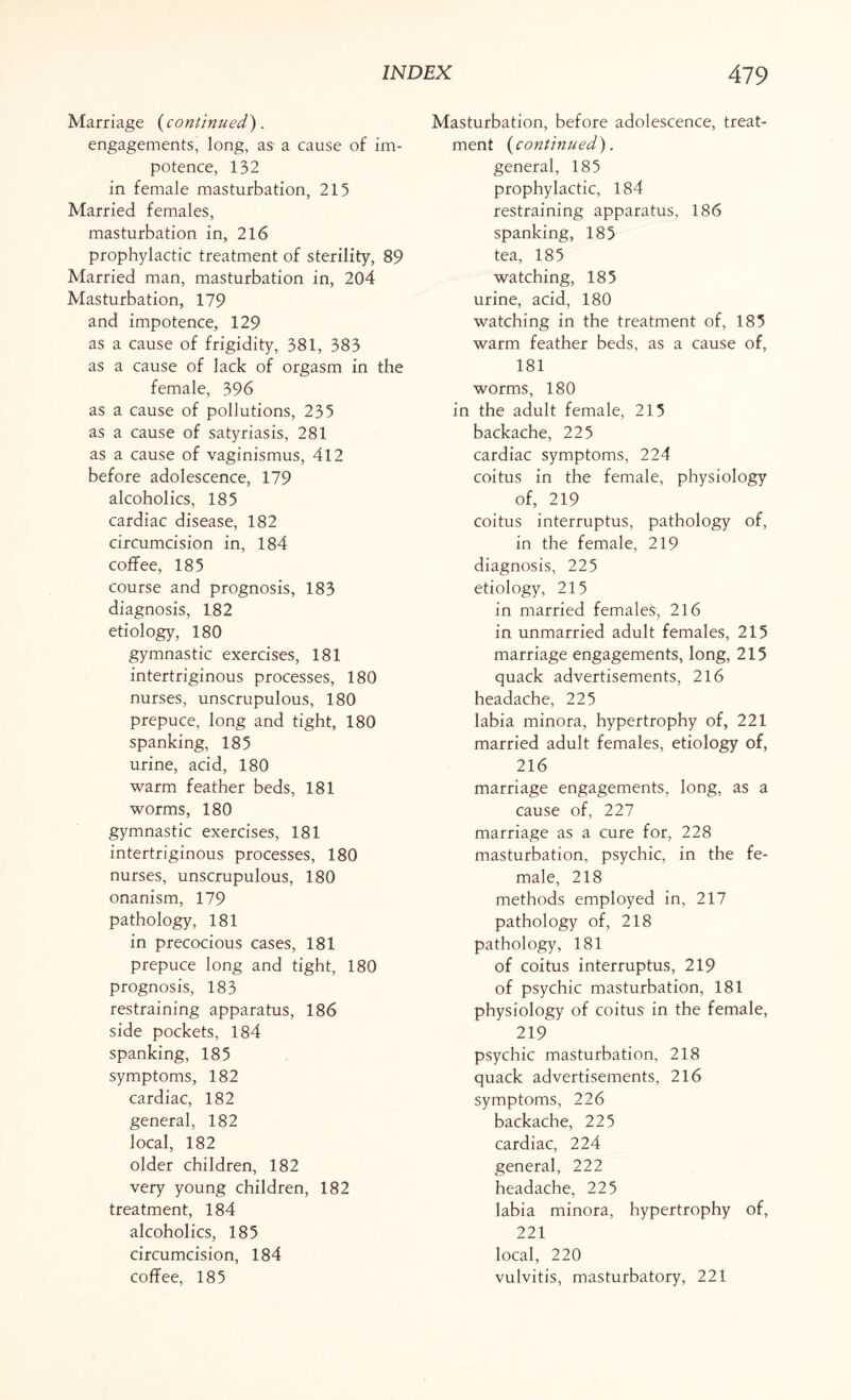 Marriage (continued). engagements, long, as a cause of im¬ potence, 132 in female masturbation, 215 Married females, masturbation in, 216 prophylactic treatment of sterility, 89 Married man, masturbation in, 204 Masturbation, 179 and impotence, 129 as a cause of frigidity, 381, 383 as a cause of lack of orgasm in the female, 396 as a cause of pollutions, 235 as a cause of satyriasis, 281 as a cause of vaginismus, 412 before adolescence, 179 alcoholics, 185 cardiac disease, 182 circumcision in, 184 coffee, 185 course and prognosis, 183 diagnosis, 182 etiology, 180 gymnastic exercises, 181 intertriginous processes, 180 nurses, unscrupulous, 180 prepuce, long and tight, 180 spanking, 185 urine, acid, 180 warm feather beds, 181 worms, 180 gymnastic exercises, 181 intertriginous processes, 180 nurses, unscrupulous, 180 onanism, 179 pathology, 181 in precocious cases, 181 prepuce long and tight, 180 prognosis, 183 restraining apparatus, 186 side pockets, 184 spanking, 185 symptoms, 182 cardiac, 182 general, 182 local, 182 older children, 182 very young children, 182 treatment, 184 alcoholics, 185 circumcision, 184 coffee, 185 Masturbation, before adolescence, treat¬ ment (continued). general, 185 prophylactic, 184 restraining apparatus, 186 spanking, 185 tea, 185 watching, 185 urine, acid, 180 watching in the treatment of, 185 warm feather beds, as a cause of, 181 worms, 180 in the adult female, 215 backache, 225 cardiac symptoms, 224 coitus in the female, physiology of, 219 coitus interruptus, pathology of, in the female, 219 diagnosis, 225 etiology, 215 in married females, 216 in unmarried adult females, 215 marriage engagements, long, 215 quack advertisements, 216 headache, 225 labia minora, hypertrophy of, 221 married adult females, etiology of, 216 marriage engagements, long, as a cause of, 227 marriage as a cure for, 228 masturbation, psychic, in the fe¬ male, 218 methods employed in, 217 pathology of, 218 pathology, 181 of coitus interruptus, 219 of psychic masturbation, 181 physiology of coitus in the female, 219 psychic masturbation, 218 quack advertisements, 216 symptoms, 226 backache, 225 cardiac, 224 general, 222 headache, 225 labia minora, hypertrophy of, 221 local, 220 vulvitis, masturbatory, 221
