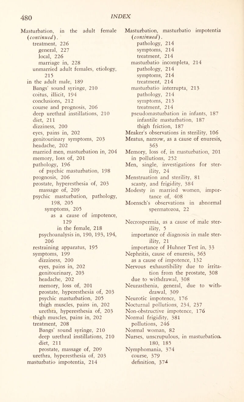 Masturbation, in the adult female (continued). treatment, 226 general, 227 local, 226 marriage in, 228 unmarried adult females, etiology, 215 in the adult male, 189 Bangs’ sound syringe, 210 coitus, illicit, 194 conclusions, 212 course and prognosis, 206 deep urethral instillations, 210 diet, 211 dizziness, 200 eyes, pains in, 202 genitourinary symptoms, 203 headache, 202 married men, masturbation in, 204 memory, loss of, 201 pathology, 196 of psychic masturbation, 198 prognosis, 206 prostate, hyperesthesia of, 203 massage of, 209 psychic masturbation, pathology, 198, 205 symptoms, 205 as a cause of impotence, 129 in the female, 218 psychoanalysis in, 190, 193, 194, 206 restraining apparatus, 195 symptoms, 199 dizziness1, 200 eyes, pains in, 202 genitourinary, 203 headache, 202 memory, loss of, 201 prostate, hyperesthesia of, 203 psychic masturbation, 205 thigh muscles, pains in, 202 urethra, hyperesthesia of, 203 thigh muscles, pains' in, 202 treatment, 208 Bangs’ sound syringe, 210 deep urethral instillations, 210 diet, 211 prostate, massage of, 209 urethra, hyperesthesia of, 203 masturbatio impotentia, 214 Masturbation, masturbatio impotentia (continued). pathology, 214 symptoms, 214 treatment, 214 masturbatio incompleta, 214 pathology, 214 symptoms', 214 treatment, 214 masturbatio interrupta, 213 pathology, 214 symptoms, 213 treatment, 214 pseudomasturbation in infants, 187 infantile masturbation, 187 thigh friction, 187 Meaker’s observations in sterility, 106 Meatus, narrow, as a cause of enuresis, 363 Memory, loss of, in masturbation, 201 in pollutions, 252 Men, single, investigations for ster¬ ility, 24 Menstruation and sterility, 81 scanty, and frigidity, 384 Modesty in married women, impor¬ tance of, 408 Moensch’s observations in abnormal spermatozoa, 22 Necrospermia, as a cause of male ster¬ ility, 5 importance of diagnosis in male ster¬ ility, 21 importance of Huhner Test in, 33 Nephritis, cause of enuresis, 363 as a cause of impotence, 132 Nervous exhaustibility due to irrita¬ tion from the prostate, 308 due to withdrawal, 308 Neurasthenia, general, due to with¬ drawal, 309 Neurotic impotence, 176 Nocturnal pollutions; 234, 237 Non-obstructive impotence, 176 Normal frigidity, 381 pollutions, 246 Normal woman, 82 Nurses, unscrupulous, in masturbation. 180, 185 Nymphomania, 374 course, 379 definition, 374