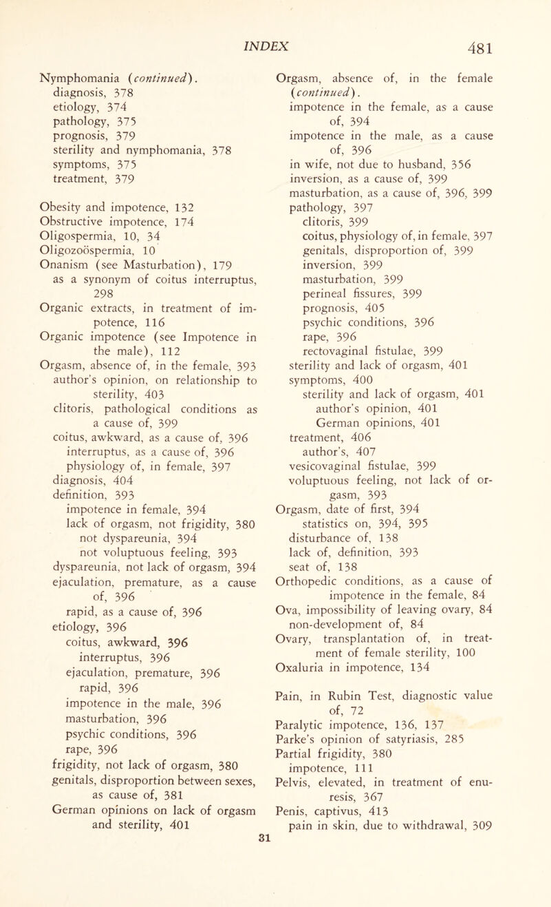 Nymphomania ( continued). diagnosis, 378 etiology, 374 pathology, 375 prognosis, 379 sterility and nymphomania, 378 symptoms, 375 treatment, 379 Obesity and impotence, 132 Obstructive impotence, 174 Oligospermia, 10, 34 Oligozoospermia, 10 Onanism (see Masturbation), 179 as a synonym of coitus interruptus, 298 Organic extracts, in treatment of im¬ potence, 116 Organic impotence (see Impotence in the male), 112 Orgasm, absence of, in the female, 393 author’s opinion, on relationship to sterility, 403 clitoris, pathological conditions as a cause of, 399 coitus, awkward, as a cause of, 396 interruptus, as a cause of, 396 physiology of, in female, 397 diagnosis, 404 definition, 393 impotence in female, 394 lack of orgasm, not frigidity, 380 not dyspareunia, 394 not voluptuous feeling, 393 dyspareunia, not lack of orgasm, 394 ejaculation, premature, as a cause of, 396 rapid, as a cause of, 396 etiology, 396 coitus, awkward, 396 interruptus, 396 ejaculation, premature, 396 rapid, 396 impotence in the male, 396 masturbation, 396 psychic conditions, 396 rape, 396 frigidity, not lack of orgasm, 380 genitals, disproportion between sexes, as cause of, 381 German opinions on lack of orgasm and sterility, 401 Orgasm, absence of, in the female (continued). impotence in the female, as a cause of, 394 impotence in the male, as a cause of, 396 in wife, not due to husband, 356 inversion, as a cause of, 399 masturbation, as a cause of, 396, 399 pathology, 397 clitoris, 399 coitus, physiology of, in female, 397 genitals, disproportion of, 399 inversion, 399 masturbation, 399 perineal fissures, 399 prognosis, 405 psychic conditions, 396 rape, 396 rectovaginal fistulae, 399 sterility and lack of orgasm, 401 symptoms, 400 sterility and lack of orgasm, 401 author’s opinion, 401 German opinions, 401 treatment, 406 author’s, 407 vesicovaginal fistulae, 399 voluptuous feeling, not lack of or¬ gasm, 393 Orgasm, date of first, 394 statistics on, 394, 395 disturbance of, 138 lack of, definition, 393 seat of, 138 Orthopedic conditions, as a cause of impotence in the female, 84 Ova, impossibility of leaving ovary, 84 non-development of, 84 Ovary, transplantation of, in treat¬ ment of female sterility, 100 Oxaluria in impotence, 134 Pain, in Rubin Test, diagnostic value of, 72 Paralytic impotence, 136, 137 Parke’s opinion of satyriasis, 285 Partial frigidity, 380 impotence, 111 Pelvis, elevated, in treatment of enu¬ resis, 367 Penis, captivus, 413 pain in skin, due to withdrawal, 309 31