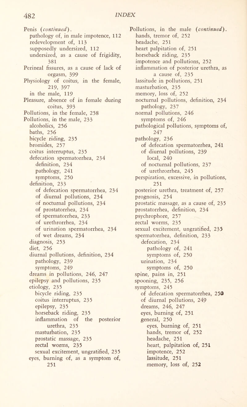 Penis (continued). pathology of, in male impotence, 112 redevelopment of, 113 supposedly undersized, 112 undersized, as a cause of frigidity, 381 Perineal fissures, as a cause of lack of orgasm, 399 Physiology of coitus, in the female, 219, 397 in the male, 119 Pleasure, absence of in female during coitus, 393 Pollutions, in the female, 258 Pollutions, in the male, 233 alcoholics, 256 baths, 256 bicycle riding, 235 bromides, 257 coitus interruptus, 235 defecation spermatorrhea, 234 definition, 234 pathology, 24l symptoms, 250 definition, 233 of defecation spermatorrhea, 234 of diurnal pollutions, 234 of nocturnal pollutions, 234 of prostatorrhea, 234 of spermatorrhea, 233 of urethrorrhea, 234 of urination spermatorrhea, 234 of wet dreams, 234 diagnosis, 253 diet, 256 diurnal pollutions, definition, 234 pathology, 239 symptoms, 249 dreams in pollutions, 246, 247 epilepsy and pollutions, 235 etiology, 235 bicycle riding, 235 coitus interruptus, 235 epilepsy, 235 horseback riding, 235 inflammation of the posterior urethra, 235 masturbation, 235 prostatic massage, 235 rectal worms, 235 sexual excitement, ungratified, 235 eyes, burning of, as a symptom of, 251 Pollutions, in the male (continued). hands, tremor of, 252 headache, 251- heart palpitation of, 251 horseback riding, 235 impotence and pollutions, 252 inflammation of posterior urethra, as a cause of, 235 lassitude in pollutions, 251 masturbation, 235 memory, loss of, 252 nocturnal pollutions, definition, 234 pathology, 237 normal pollutions, 246 symptoms of, 246 pathological pollutions, symptoms of, 247 pathology, 236 of defecation spermatorrhea, 241 of diurnal pollutions, 239 local, 240 of nocturnal pollutions, 237 of urethrorrhea, 245 perspiration, excessive, in pollutions, 251 posterior urethra, treatment of, 257 prognosis, 254 prostatic massage, as a cause of, 235 prostatorrhea, definition, 234 psychrophore, 257 rectal worms, 235 sexual excitement, ungratified, 235 spermatorrhea, definition, 233 defecation, 234 pathology of, 241 symptoms of, 250 urination, 234 symptoms of, 250 spine, pains in, 251 spooning, 235, 256 symptoms, 245 of defecation spermatorrhea, 250 of diurnal pollutions, 249 dreams, 246, 247 eyes, burning of, 251 general, 250 eyes, burning of, 251 hands, tremor of, 252 headache, 251 heart, palpitation of, 251 impotence, 252 lassitude, 251 memory, loss of, 252