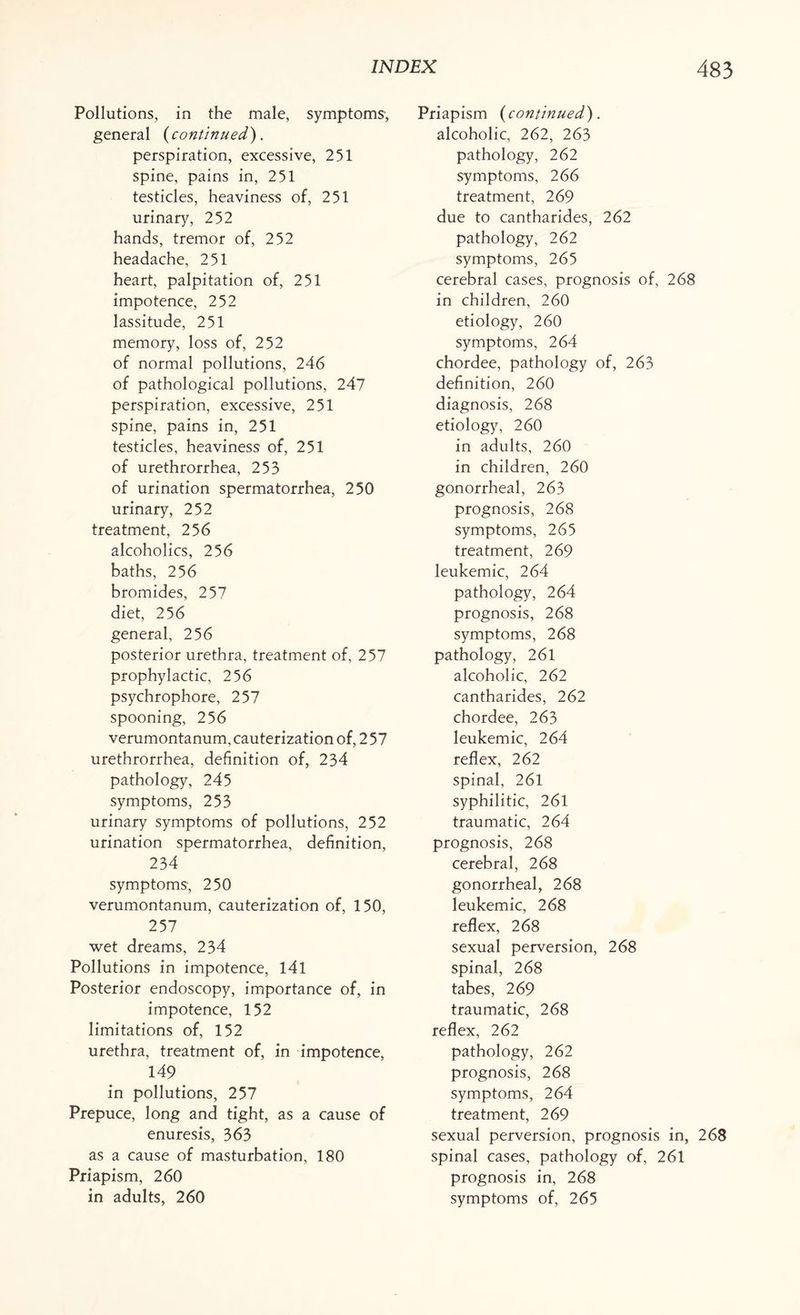 Pollutions, in the male, symptoms', general {continued). perspiration, excessive, 251 spine, pains in, 251 testicles, heaviness of, 251 urinary, 252 hands, tremor of, 252 headache, 251 heart, palpitation of, 251 impotence, 252 lassitude, 251 memory, loss of, 252 of normal pollutions, 246 of pathological pollutions, 247 perspiration, excessive, 251 spine, pains in, 251 testicles, heaviness of, 251 of urethrorrhea, 253 of urination spermatorrhea, 250 urinary, 252 treatment, 256 alcoholics, 256 baths, 256 bromides, 257 diet, 256 general, 256 posterior urethra, treatment of, 257 prophylactic, 256 psychrophore, 257 spooning, 256 verumontanum, cauterization of, 2 57 urethrorrhea, definition of, 234 pathology, 245 symptoms, 253 urinary symptoms of pollutions, 252 urination spermatorrhea, definition, 234 symptoms, 250 verumontanum, cauterization of, 150, 257 wet dreams, 234 Pollutions in impotence, 141 Posterior endoscopy, importance of, in impotence, 152 limitations of, 152 urethra, treatment of, in impotence, 149 in pollutions, 257 Prepuce, long and tight, as a cause of enuresis, 363 as a cause of masturbation, 180 Priapism, 260 in adults, 260 Priapism ( continued). alcoholic, 262, 263 pathology, 262 symptoms, 266 treatment, 269 due to cantharides, 262 pathology, 262 symptoms, 265 cerebral cases, prognosis of, 268 in children, 260 etiology, 260 symptoms, 264 chordee, pathology of, 263 definition, 260 diagnosis, 268 etiology, 260 in adults, 260 in children, 260 gonorrheal, 263 prognosis, 268 symptoms, 265 treatment, 269 leukemic, 264 pathology, 264 prognosis, 268 symptoms, 268 pathology, 261 alcoholic, 262 cantharides, 262 chordee, 263 leukemic, 264 reflex, 262 spinal, 261 syphilitic, 261 traumatic, 264 prognosis, 268 cerebral, 268 gonorrheal, 268 leukemic, 268 reflex, 268 sexual perversion, 268 spinal, 268 tabes, 269 traumatic, 268 reflex, 262 pathology, 262 prognosis, 268 symptoms, 264 treatment, 269 sexual perversion, prognosis in, 268 spinal cases, pathology of, 261 prognosis in, 268 symptoms of, 265