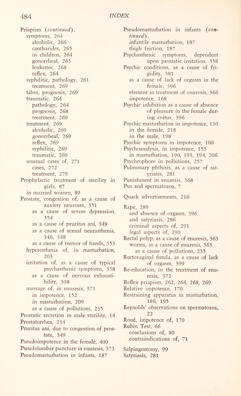 Priapism {continued). symptoms, 264 alcoholic, 266 cantharides, 265 in children, 264 gonorrheal, 265 leukemic, 268 reflex, 264 syphilitic, pathology, 261 treatment, 269 tabes, prognosis, 269 traumatic, 264 pathology, 264 prognosis, 268 treatment, 269 treatment, 269 alcoholic, 269 gonorrheal, 269 reflex, 269 syphilitic, 269 traumatic, 269 unusual cases of, 271 cases, 272 treatment, 279 Prophylactic treatment of sterility in girls, 87 in married women, 89 Prostate, congestion of, as a cause of anxiety neuroses, 351 as a cause of severe depression, 354 as a cause of pruritus ani, 349 as a cause of sexual neurasthenia, 346, 348 as a cause of tremor of hands, 353 hyperesthesia of, in masturbation, 203 irritation of, as a cause of typical psychasthenic symptoms, 358 as a cause of nervous exhausti- bility, 308 massage of, in enuresis, 371 in impotence, 152 in masturbation, 209 as a cause of pollutions, 235 Prostatic secretion in male sterility, 14 Prostatorrhea, 234 Pruritus ani, due to congestion of pros¬ tate, 349 Pseudoimpotence in the female, 400 Pseudolumbar puncture in enuresis, 373 Pseudomasturbation in infants, 187 Pseudomasturbation in infants {con¬ tinued) . infantile masturbation, 187 thigh friction, 187 Psychasthenic symptoms, dependent upon prostatic irritation, 358 Psychic conditions, as a cause of fri¬ gidity, 381 as a cause of lack of orgasm in the female, 396 element in treatment of enuresis, 366 impotence, 168 Psychic inhibition as a cause of absence of pleasure in the female dur¬ ing coitus, 396 Psychic masturbation in impotence, 130 in the female, 218 in the male, 198 Psychic symptoms in impotence, 100 Psychoanalysis, in impotence, 155 in masturbation, 190, 193, 194, 206 Psychrophore in pollutions, 257 Pulmonary phthisis, as a cause of sat¬ yriasis, 281 Punishment in enuresis, 368 Pus and spermatozoa, 7 Quack advertisements, 216 Rape, 289 and absence of orgasm, 396 and satyriasis, 286 criminal aspects of, 291 legal aspects of, 290 Rectal polyp, as a cause of enuresis, 363 worms, as a cause of enuresis, 363 as a cause of pollutions, 235 Rectovaginal fistula, as a cause of lack of orgasm, 399 Re-education, in the treatment of enu¬ resis, 372 Reflex priapism, 262, 264, 268, 269 Relative impotence, 170 Restraining apparatus in masturbation, 186, 195 Reynolds’ observations on spermatozoa, 22 Roue, impotence of, 170 Rubin Test, 66 conclusions of, 80 contraindications of, 71 Salpingostomy, 99 Satyriasis, 281