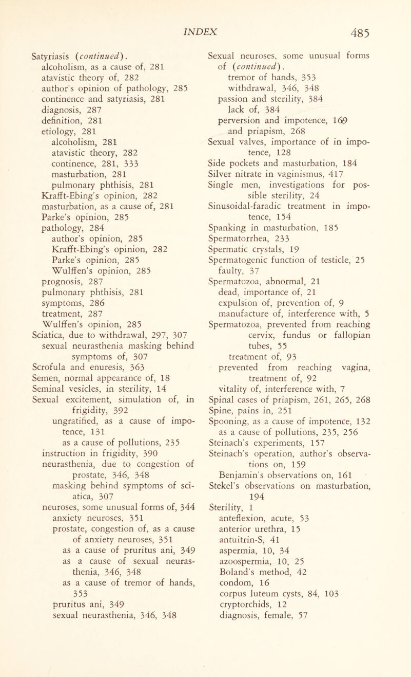 Satyriasis (continued). alcoholism, as a cause of, 281 atavistic theory of, 282 author’s opinion of pathology, 285 continence and satyriasis, 281 diagnosis, 287 definition, 281 etiology, 281 alcoholism, 281 atavistic theory, 282 continence, 281, 333 masturbation, 281 pulmonary phthisis, 281 Krafft-Ebing’s opinion, 282 masturbation, as a cause of, 281 Parke’s opinion, 285 pathology, 284 author’s opinion, 285 Krafft-Ebing’s opinion, 282 Parke’s opinion, 285 Wulffen’s opinion, 285 prognosis, 287 pulmonary phthisis, 281 symptoms, 286 treatment, 287 Wulffen’s opinion, 285 Sciatica, due to withdrawal, 297, 307 sexual neurasthenia masking behind symptoms of, 307 Scrofula and enuresis, 363 Semen, normal appearance of, 18 Seminal vesicles, in sterility, 14 Sexual excitement, simulation of, in frigidity, 392 ungratified, as a cause of impo¬ tence, 131 as a cause of pollutions, 235 instruction in frigidity, 390 neurasthenia, due to congestion of prostate, 346, 348 masking behind symptoms of sci¬ atica, 307 neuroses, some unusual forms of, 344 anxiety neuroses, 351 prostate, congestion of, as a cause of anxiety neuroses, 351 as a cause of pruritus ani, 349 as a cause of sexual neuras¬ thenia, 346, 348 as a cause of tremor of hands, 353 pruritus ani, 349 sexual neurasthenia, 346, 348 Sexual neuroses, some unusual forms of {continued). tremor of hands, 353 withdrawal, 346, 348 passion and sterility, 384 lack of, 384 perversion and impotence, 169 and priapism, 268 Sexual valves, importance of in impo¬ tence, 128 Side pockets and masturbation, 184 Silver nitrate in vaginismus, 417 Single men, investigations for pos¬ sible sterility, 24 Sinusoidal-faradic treatment in impo¬ tence, 154 Spanking in masturbation, 185 Spermatorrhea, 233 Spermatic crystals, 19 Spermatogenic function of testicle, 25 faulty, 37 Spermatozoa, abnormal, 21 dead, importance of, 21 expulsion of, prevention of, 9 manufacture of, interference with, 5 Spermatozoa, prevented from reaching cervix, fundus or fallopian tubes, 55 treatment of, 93 prevented from reaching vagina, treatment of, 92 vitality of, interference with, 7 Spinal cases of priapism, 261, 265, 268 Spine, pains in, 251 Spooning, as a cause of impotence, 132 as a cause of pollutions, 235, 256 Steinach’s experiments, 157 Steinach’s operation, author’s observa¬ tions on, 159 Benjamin’s observations on, 161 Stekel’s observations on masturbation, 194 Sterility, 1 anteflexion, acute, 53 anterior urethra, 15 antuitrin-S, 4l aspermia, 10, 34 azoospermia, 10, 25 Boland’s method, 42 condom, 16 corpus luteum cysts, 84, 103 cryptorchids, 12 diagnosis, female, 57