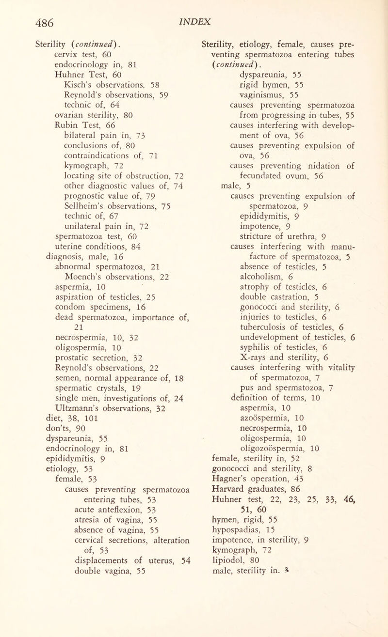 Sterility (continued). cervix test, 60 endocrinology in, 81 Huhner Test, 60 Kisch’s observations. 58 Reynold’s observations, 59 technic of, 64 ovarian sterility, 80 Rubin Test, 66 bilateral pain in, 73 conclusions of, 80 contraindications of, 71 kymograph, 72 locating site of obstruction, 72 other diagnostic values of, 74 prognostic value of, 79 Sellheim’s observations, 75 technic of, 67 unilateral pain in, 72 spermatozoa test, 60 uterine conditions, 84 diagnosis, male, 16 abnormal spermatozoa, 21 Moench’s observations, 22 aspermia, 10 aspiration of testicles, 25 condom specimens, 16 dead spermatozoa, importance of, 21 necrospermia, 10, 32 oligospermia, 10 prostatic secretion, 32 Reynold’s observations, 22 semen, normal appearance of, 18 spermatic crystals, 19 single men, investigations of, 24 Ultzmann’s observations, 32 diet, 38, 101 don’ts, 90 dyspareunia, 55 endocrinology in, 81 epididymitis, 9 etiology, 53 female, 53 causes preventing spermatozoa entering tubes, 53 acute anteflexion, 53 atresia of vagina, 55 absence of vagina, 55 cervical secretions, alteration of, 53 displacements of uterus, 54 double vagina, 55 Sterility, etiology, female, causes pre¬ venting spermatozoa entering tubes (continued). dyspareunia, 55 rigid hymen, 55 vaginismus, 55 causes preventing spermatozoa from progressing in tubes, 55 causes interfering with develop¬ ment of ova, 56 causes preventing expulsion of ova, 56 causes preventing nidation of fecundated ovum, 56 male, 5 causes preventing expulsion of spermatozoa, 9 epididymitis, 9 impotence, 9 stricture of urethra, 9 causes interfering with manu¬ facture of spermatozoa, 5 absence of testicles, 5 alcoholism, 6 atrophy of testicles, 6 double castration, 5 gonococci and sterility, 6 injuries to testicles, 6 tuberculosis of testicles, 6 undevelopment of testicles, 6 syphilis of testicles, 6 X-rays and sterility, 6 causes interfering with vitality of spermatozoa, 7 pus and spermatozoa, 7 definition of terms, 10 aspermia, 10 azoospermia, 10 necrospermia, 10 oligospermia, 10 oligozoospermia, 10 female, sterility in, 52 gonococci and sterility, 8 Hagner’s operation, 43 Harvard graduates, 86 Huhner test, 22, 23, 25, 33, 46, 51, 60 hymen, rigid, 55 hypospadias, 15 impotence, in sterility, 9 kymograph, 72 lipiodol, 80 male, sterility in. 3