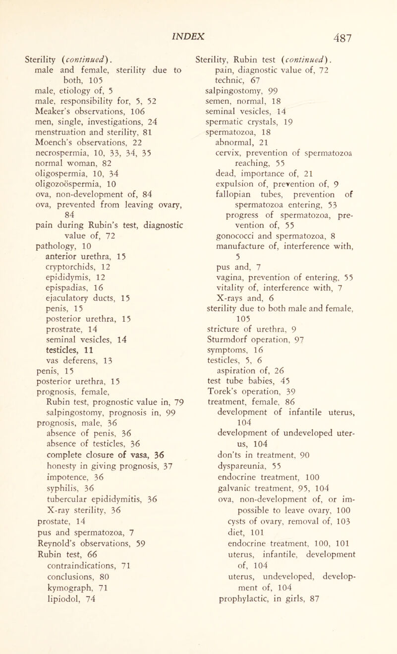 Sterility (continued). male and female, sterility due to both, 105 male, etiology of, 5 male, responsibility for, 5, 52 Meaker’s observations, 106 men, single, investigations, 24 menstruation and sterility, 81 Moench’s observations, 22 necrospermia, 10, 33, 34, 35 normal woman, 82 oligospermia, 10, 34 oligozoospermia, 10 ova, non-development of, 84 ova, prevented from leaving ovary, 84 pain during Rubin’s test, diagnostic value of, 72 pathology, 10 anterior urethra, 15 cryptorchids, 12 epididymis, 12 epispadias, 16 ejaculatory ducts, 15 penis, 15 posterior urethra, 15 prostrate, 14 seminal vesicles, 14 testicles, 11 vas deferens, 13 penis, 15 posterior urethra, 15 prognosis, female, Rubin test, prognostic value in, 79 salpingostomy, prognosis in, 99 prognosis, male, 36 absence of penis, 36 absence of testicles, 36 complete closure of vasa, 36 honesty in giving prognosis, 37 impotence, 36 syphilis, 36 tubercular epididymitis, 36 X-ray sterility, 36 prostate, 14 pus and spermatozoa, 7 Reynold’s observations, 59 Rubin test, 66 contraindications, 71 conclusions, 80 kymograph, 71 lipiodol, 74 Sterility, Rubin test (continued). pain, diagnostic value of, 72 technic, 67 salpingostomy, 99 semen, normal, 18 seminal vesicles, 14 spermatic crystals, 19 spermatozoa, 18 abnormal, 21 cervix, prevention of spermatozoa reaching, 55 dead, importance of, 21 expulsion of, prevention of, 9 fallopian tubes, prevention of spermatozoa entering, 53 progress of spermatozoa, pre¬ vention of, 55 gonococci and spermatozoa, 8 manufacture of, interference with, 5 pus and, 7 vagina, prevention of entering, 55 vitality of, interference with, 7 X-rays and, 6 sterility due to both male and female, 105 stricture of urethra, 9 Sturmdorf operation, 97 symptoms, 16 testicles, 5, 6 aspiration of, 26 test tube babies, 45 Torek’s operation, 39 treatment, female, 86 development of infantile uterus, 104 development of undeveloped uter¬ us, 104 don’ts in treatment, 90 dyspareunia, 55 endocrine treatment, 100 galvanic treatment, 95, 104 ova, non-development of, or im¬ possible to leave ovary, 100 cysts of ovary, removal of, 103 diet, 101 endocrine treatment, 100, 101 uterus, infantile, development of, 104 uterus, undeveloped, develop¬ ment of, 104 prophylactic, in girls, 87