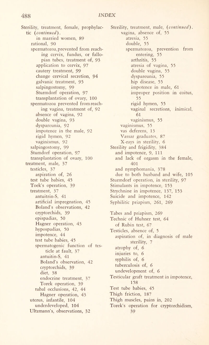Sterility, treatment, female, prophylac¬ tic {continued). in married women, 89 rational, 90 spermatozoa, prevented from reach¬ ing cervix, fundus, or fallo¬ pian tubes, treatment of, 93 application to cervix, 97 cautery treatment, 99 change cervical secretion, 94 galvanic treatment, 95 salpingostomy, 99 Sturmdorf operation, 97 transplantation of ovary, 100 spermatozoa prevented from reach¬ ing vagina, treatment of, 92 absence of vagina, 92 double vagina, 93 dyspareunia, 92 impotence in the male, 92 rigid hymen, 92 vaginismus, 92 salpingostomy, 99 Stumdorf operation, 97 transplantation of ovary, 100 treatment, male, 37 testicles, 37 aspiration of, 26 test tube babies, 45 Toek’s operation, 39 treatment, 37 antuitrin-S, 41 artificial impregnation, 45 Boland’s observations, 42 cryptorchids, 39 epispadias, 50 Hagner operation, 43 hypospadias, 50 impotence, 44 test tube babies, 45 spermatogenic function of tes¬ ticle at fault, 37 antuitin-S, 4l Boland’s observation, 42 cryptorchids, 39 diet, 38 endocrine treatment, 37 Torek operation, 39 tubal occlusions, 42, 44 Hagner operation, 43 uterus, infantile, 104 underdeveloped, 104 Ultzmann’s, observations, 32 Sterility, treatment, male, {continued). vagina, absence of, 55 atresia, 55 double, 55 spermatozoa, prevention from entering, 55 arthritis, 55 atresia of vagina, 55 double vagina, 55 dyspareunia, 55 hip disease, 55 impotence in male, 61 improper position in coitus, 55 rigid hymen, 55 vaginal secretions, inimical, 61 vaginismus, 55 vaginismus, 55 vas deferens, 13 Vassar graduates, 87 X-rays in sterility, 6 Sterility and frigidity, 384 and impotence, 9, 111 and lack of orgasm in the female, 401 and nymphomania, 378 due to both husband and wife, 105 Sturmdorf operation, in sterility, 97 Stimulants in impotence, 153 Strychnine in impotence, 137, 153 Suicide and impotence, 142 Syphilitic priapism, 261, 269 Tabes and priapism, 269 Technic of Huhner test, 64 of Rubin test, 67 Testicles, absence of, 5 aspiration of, in diagnosis of male sterility, 7 atrophy of, 6 injuries to, 6 syphilis of, 6 tuberculosis of, 6 undevelopment of, 6 Testicular graft treatment in impotence, 158 Test tube babies, 45 Thigh friction, 187 Thigh muscles, pains in, 202 Torek’s operation for cryptorchidism, 39