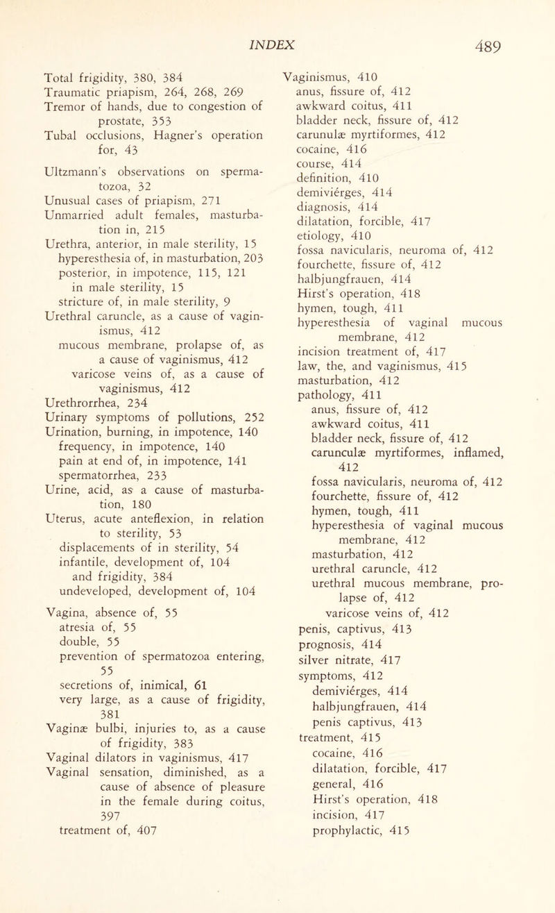 Total frigidity, 380, 384 Traumatic priapism, 264, 268, 269 Tremor of hands, due to congestion of prostate, 353 Tubal occlusions, Hagner’s operation for, 43 Ultzmann’s observations on sperma¬ tozoa, 32 Unusual cases of priapism, 271 Unmarried adult females, masturba¬ tion in, 215 Urethra, anterior, in male sterility, 15 hyperesthesia of, in masturbation, 203 posterior, in impotence, 115, 121 in male sterility, 15 stricture of, in male sterility, 9 Urethral caruncle, as a cause of vagin¬ ismus, 412 mucous membrane, prolapse of, as a cause of vaginismus, 412 varicose veins of, as a cause of vaginismus, 412 Urethrorrhea, 234 Urinary symptoms of pollutions, 252 Urination, burning, in impotence, 140 frequency, in impotence, 140 pain at end of, in impotence, 141 spermatorrhea, 233 Urine, acid, as a cause of masturba¬ tion, 180 Uterus, acute anteflexion, in relation to sterility, 53 displacements of in sterility, 54 infantile, development of, 104 and frigidity, 384 undeveloped, development of, 104 Vagina, absence of, 55 atresia of, 55 double, 55 prevention of spermatozoa entering, 55 secretions of, inimical, 61 very large, as a cause of frigidity, 381 Vaginae bulbi, injuries to, as a cause of frigidity, 383 Vaginal dilators in vaginismus, 417 Vaginal sensation, diminished, as a cause of absence of pleasure in the female during coitus, 397 treatment of, 407 Vaginismus, 410 anus, fissure of, 412 awkward coitus, 411 bladder neck, fissure of, 412 carunulae myrtiformes, 412 cocaine, 4l6 course, 4l4 definition, 410 demivierges, 414 diagnosis, 4l4 dilatation, forcible, 417 etiology, 410 fossa navicularis, neuroma of, 412 fourchette, fissure of, 412 halbjungfrauen, 4l4 Hirst’s operation, 418 hymen, tough, 411 hyperesthesia of vaginal mucous membrane, 412 incision treatment of, 417 law, the, and vaginismus, 415 masturbation, 412 pathology, 411 anus, fissure of, 412 awkward coitus, 411 bladder neck, fissure of, 412 carunculas myrtiformes, inflamed, 412 fossa navicularis, neuroma of, 412 fourchette, fissure of, 412 hymen, tough, 411 hyperesthesia of vaginal mucous membrane, 412 masturbation, 412 urethral caruncle, 412 urethral mucous membrane, pro¬ lapse of, 412 varicose veins of, 412 penis, captivus, 413 prognosis, 414 silver nitrate, 417 symptoms, 412 demivierges, 4l4 halbjungfrauen, 4l4 penis captivus, 413 treatment, 415 cocaine, 416 dilatation, forcible, 417 general, 416 Hirst’s operation, 418 incision, 417 prophylactic, 415