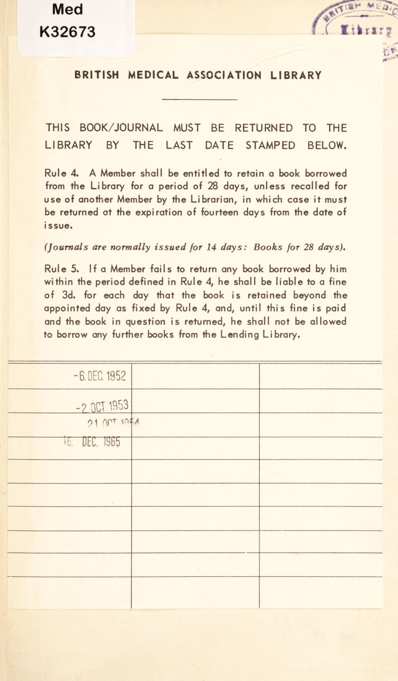 Med K32673 BRITISH MEDICAL. ASSOCIATION LIBRARY THIS BOOK/JOURNAL MUST BE RETURNED TO THE LIBRARY BY THE LAST DATE STAMPED BELOW. 4 Rule 4. A Member shall be entitled to retain a book borrowed from the Library for a period of 28 days, unless recalled for use of another Member by the Librarian, in which case it must be returned at the expiration of fourteen days from the date of issue. (Journals are normally issued for 14 days: Books for 28 days). Rule 5. If a Member fails to return any book borrowed by him within the period defined in Rule 4, he shall be liable to a fine of 3d. for each day that the book is retained beyond the appointed day as fixed by Rule 4, and, until this fine is paid and the book in question is returned, he shall not be allowed to borrow any further books from the Lending Library. -8. DEC. 1952 -? nCT. 1953 0 \ APT 1CW :a 16. OEC. 1S65