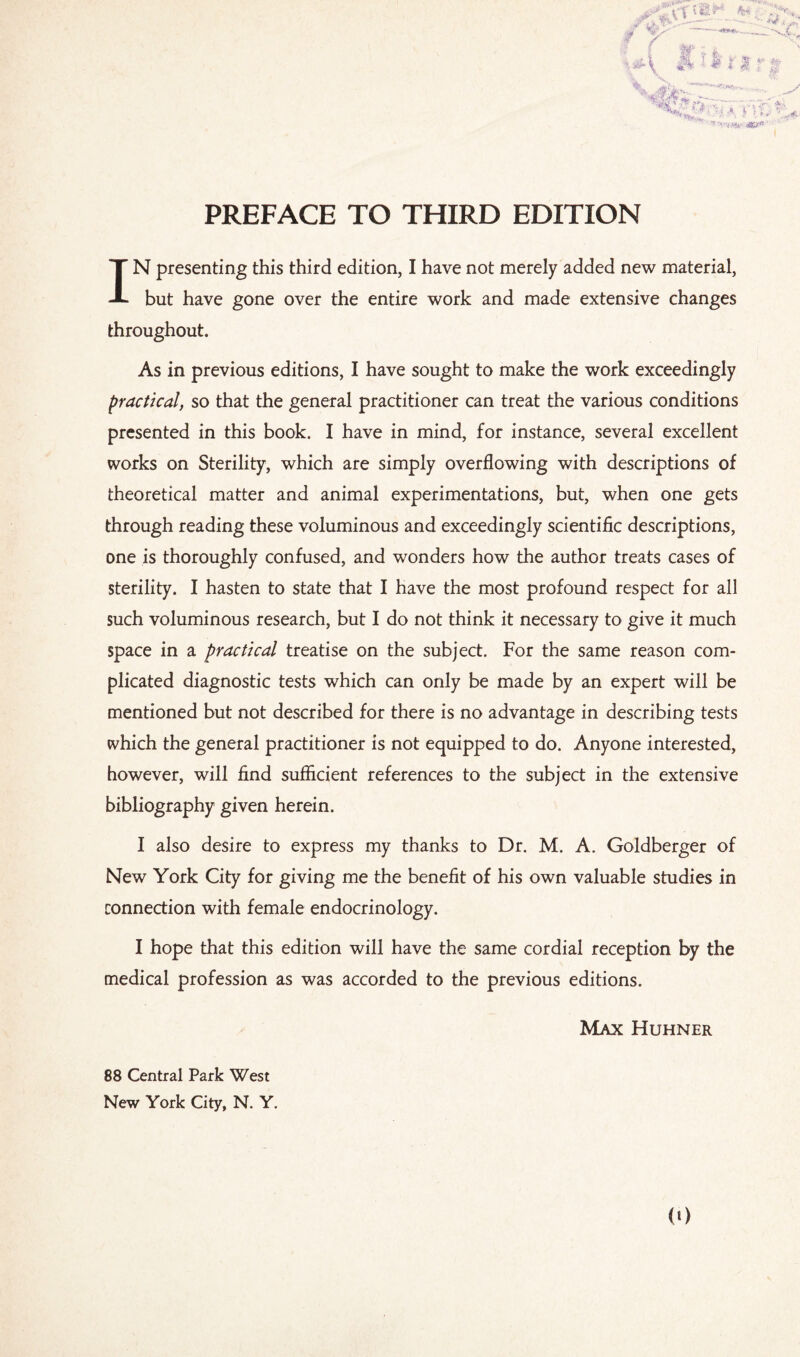 IN presenting this third edition, I have not merely added new material, but have gone over the entire work and made extensive changes throughout. As in previous editions, I have sought to make the work exceedingly practical, so that the general practitioner can treat the various conditions presented in this book. I have in mind, for instance, several excellent works on Sterility, which are simply overflowing with descriptions of theoretical matter and animal experimentations, but, when one gets through reading these voluminous and exceedingly scientific descriptions, one is thoroughly confused, and wonders how the author treats cases of sterility. I hasten to state that I have the most profound respect for all such voluminous research, but I do not think it necessary to give it much space in a practical treatise on the subject. For the same reason com¬ plicated diagnostic tests which can only be made by an expert will be mentioned but not described for there is no advantage in describing tests which the general practitioner is not equipped to do. Anyone interested, however, will find sufficient references to the subject in the extensive bibliography given herein. I also desire to express my thanks to Dr. M. A. Goldberger of New York City for giving me the benefit of his own valuable studies in connection with female endocrinology. I hope that this edition will have the same cordial reception by the medical profession as was accorded to the previous editions. Max Huhner 88 Central Park West