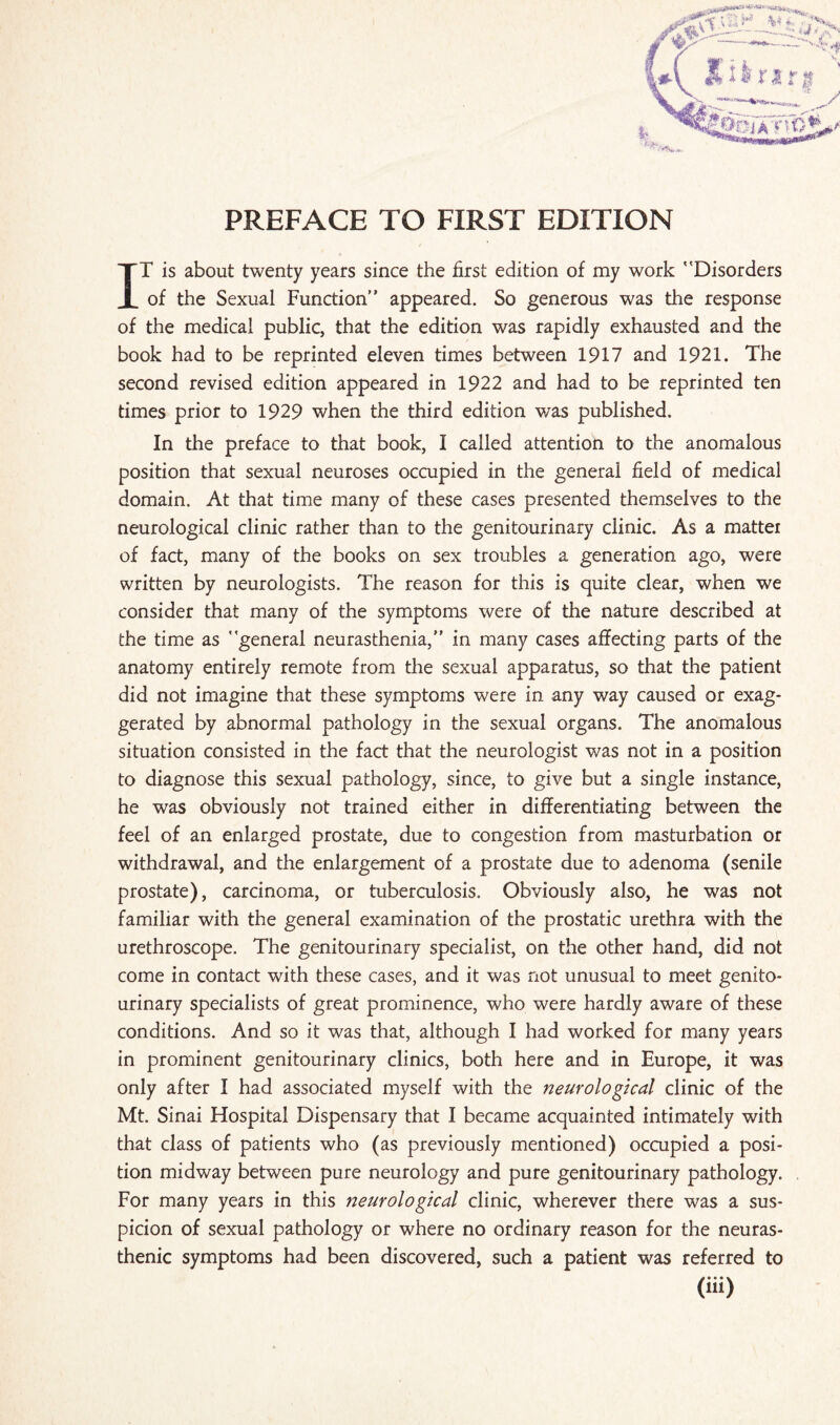 IT is about twenty years since the first edition of my work Disorders of the Sexual Function appeared. So generous was the response of the medical public, that the edition was rapidly exhausted and the book had to be reprinted eleven times between 1917 and 1921. The second revised edition appeared in 1922 and had to be reprinted ten times prior to 1929 when the third edition was published. In the preface to that book, I called attention to the anomalous position that sexual neuroses occupied in the general field of medical domain. At that time many of these cases presented themselves to the neurological clinic rather than to the genitourinary clinic. As a mattei of fact, many of the books on sex troubles a generation ago, were written by neurologists. The reason for this is quite clear, when we consider that many of the symptoms were of the nature described at the time as general neurasthenia, in many cases affecting parts of the anatomy entirely remote from the sexual apparatus, so that the patient did not imagine that these symptoms were in any way caused or exag¬ gerated by abnormal pathology in the sexual organs. The anomalous situation consisted in the fact that the neurologist was not in a position to diagnose this sexual pathology, since, to give but a single instance, he was obviously not trained either in differentiating between the feel of an enlarged prostate, due to congestion from masturbation or withdrawal, and the enlargement of a prostate due to adenoma (senile prostate), carcinoma, or tuberculosis. Obviously also, he was not familiar with the general examination of the prostatic urethra with the urethroscope. The genitourinary specialist, on the other hand, did not come in contact with these cases, and it was not unusual to meet genito¬ urinary specialists of great prominence, who were hardly aware of these conditions. And so it was that, although I had worked for many years in prominent genitourinary clinics, both here and in Europe, it was only after I had associated myself with the neurological clinic of the Mt. Sinai Hospital Dispensary that I became acquainted intimately with that class of patients who (as previously mentioned) occupied a posi¬ tion midway between pure neurology and pure genitourinary pathology. For many years in this neurological clinic, wherever there was a sus¬ picion of sexual pathology or where no ordinary reason for the neuras¬ thenic symptoms had been discovered, such a patient was referred to