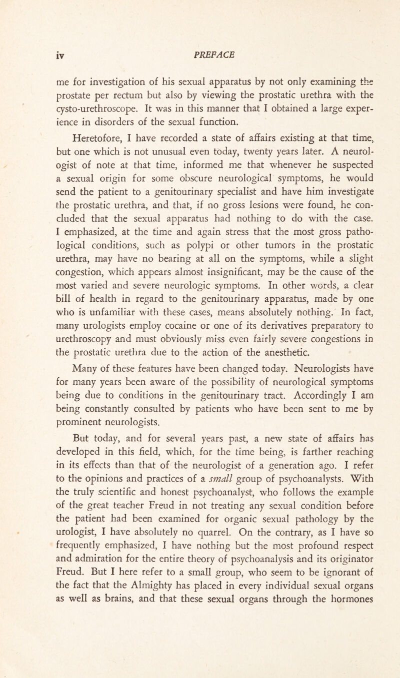 me for investigation of his sexual apparatus by not only examining the prostate per rectum but also by viewing the prostatic urethra with the cysto-urethroscope. It was in this manner that I obtained a large exper¬ ience in disorders of the sexual function. Heretofore, I have recorded a state of affairs existing at that time, but one which is not unusual even today, twenty years later. A neurol¬ ogist of note at that time, informed me that whenever he suspected a sexual origin for some obscure neurological symptoms, he would send the patient to a genitourinary specialist and have him investigate the prostatic urethra, and that, if no gross lesions were found, he con¬ cluded that the sexual apparatus had nothing to do with the case. I emphasized, at the time and again stress that the most gross patho¬ logical conditions, such as polypi or other tumors in the prostatic urethra, may have no bearing at all on the symptoms, while a slight congestion, which appears almost insignificant, may be the cause of the most varied and severe neurologic symptoms. In other words, a clear bill of health in regard to the genitourinary apparatus, made by one who is unfamiliar with these cases, means absolutely nothing. In fact, many urologists employ cocaine or one of its derivatives preparatory to urethroscopy and must obviously miss even fairly severe congestions in the prostatic urethra due to the action of the anesthetic. Many of these features have been changed today. Neurologists have for many years been aware of the possibility of neurological symptoms being due to conditions in the genitourinary tract. Accordingly I am being constantly consulted by patients who have been sent to me by prominent neurologists. But today, and for several years past, a new state of affairs has developed in this field, which, for the time being, is farther reaching in its effects than that of the neurologist of a generation ago. I refer to the opinions and practices of a small group of psychoanalysts. With the truly scientific and honest psychoanalyst, who follows the example of the great teacher Freud in not treating any sexual condition before the patient had been examined for organic sexual pathology by the urologist, I have absolutely no quarrel. On the contrary, as I have so frequently emphasized, I have nothing but the most profound respect and admiration for the entire theory of psychoanalysis and its originator Freud. But I here refer to a small group, who seem to be ignorant of the fact that the Almighty has placed in every individual sexual organs as well as brains, and that these sexual organs through the hormones