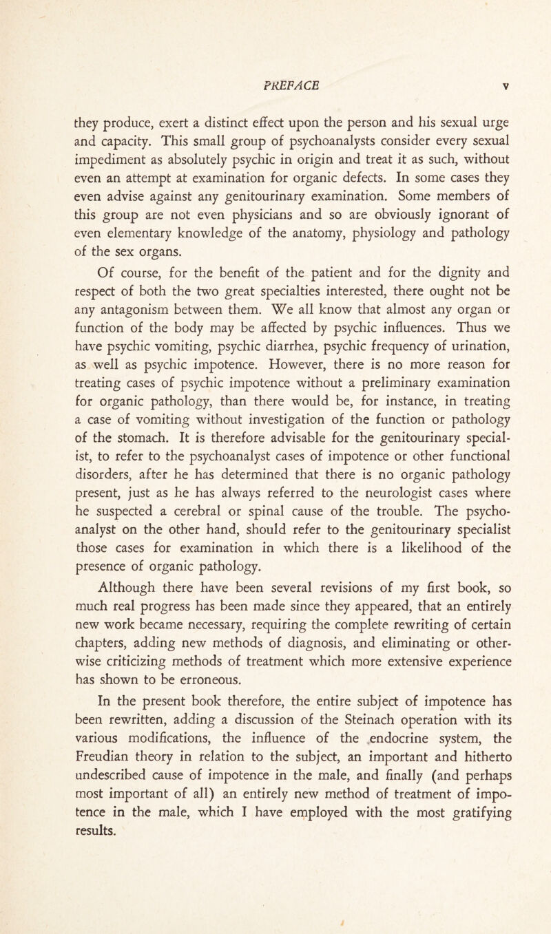 they produce, exert a distinct effect upon the person and his sexual urge and capacity. This small group of psychoanalysts consider every sexual impediment as absolutely psychic in origin and treat it as such, without even an attempt at examination for organic defects. In some cases they even advise against any genitourinary examination. Some members of this group are not even physicians and so are obviously ignorant of even elementary knowledge of the anatomy, physiology and pathology of the sex organs. Of course, for the benefit of the patient and for the dignity and respect of both the two great specialties interested, there ought not be any antagonism between them. We all know that almost any organ or function of the body may be affected by psychic influences. Thus we have psychic vomiting, psychic diarrhea, psychic frequency of urination, as well as psychic impotence. However, there is no more reason for treating cases of psychic impotence without a preliminary examination for organic pathology, than there would be, for instance, in treating a case of vomiting without investigation of the function or pathology of the stomach. It is therefore advisable for the genitourinary special¬ ist, to refer to the psychoanalyst cases of impotence or other functional disorders, after he has determined that there is no organic pathology present, just as he has always referred to the neurologist cases where he suspected a cerebral or spinal cause of the trouble. The psycho¬ analyst on the other hand, should refer to the genitourinary specialist those cases for examination in which there is a likelihood of the presence of organic pathology. Although there have been several revisions of my first book, so much real progress has been made since they appeared, that an entirely new work became necessary, requiring the complete rewriting of certain chapters, adding new methods of diagnosis, and eliminating or other¬ wise criticizing methods of treatment which more extensive experience has shown to be erroneous. In the present book therefore, the entire subject of impotence has been rewritten, adding a discussion of the Steinach operation with its various modifications, the influence of the ..endocrine system, the Freudian theory in relation to the subject, an important and hitherto undescribed cause of impotence in the male, and finally (and perhaps most important of all) an entirely new method of treatment of impo¬ tence in the male, which I have employed with the most gratifying results.