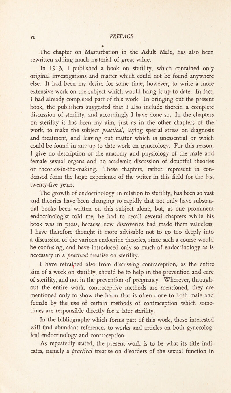 The chapter on Masturbation in the Adult Male, has also been rewritten adding much material of great value. In 1913, I published a book on sterility, which contained only original investigations and matter which could not be found anywhere else. It had been my desire for some time, however, to write a more extensive work on the subject which would bring it up to date. In fact, I had already completed part of this work. In bringing out the present book, the publishers suggested that I also include therein a complete discussion of sterility, and accordingly I have done so. In the chapters on sterility it has been my aim, just as in the other chapters of the work, to make the subject practical, laying special stress on diagnosis and treatment, and leaving out matter which is unessential or which could be found in any up to date work on gynecology. For this reason, I give no description of the anatomy and physiology of the male and female sexual organs and no academic discussion of doubtful theories or theories-in-the-making. These chapters, rather, represent in con¬ densed form the large experience of the writer in this field for the last twenty-five years. The growth of endocrinology in relation to sterility, has been so vast and theories have been changing so rapidly that not only have substan¬ tial books been written on this subject alone, but, as one prominent endocrinologist told me, he had to recall several chapters while his book was in press, because new discoveries had made them valueless. I have therefore thought it more advisable not to go too deeply into a discussion of the various endocrine theories, since such a course would be confusing, and have introduced only so much of endocrinology as is necessary in a practical treatise on sterility. I have refrained also from discussing contraception, as the entire aim of a work on sterility, should be to help in the prevention and cure of sterility, and not in the prevention of pregnancy. Wherever, through¬ out the entire work, contraceptive methods are mentioned, they are mentioned only to show the harm that is often done to both male and female by the use of certain methods of contraception which some¬ times are responsible directly for a later sterility. In the bibliography which forms part of this work, those interested will find abundant references to works and articles on both gynecolog¬ ical endocrinology and contraception. As repeatedly stated, the present work is to be what its title indi¬ cates, namely a practical treatise on disorders of the sexual function in